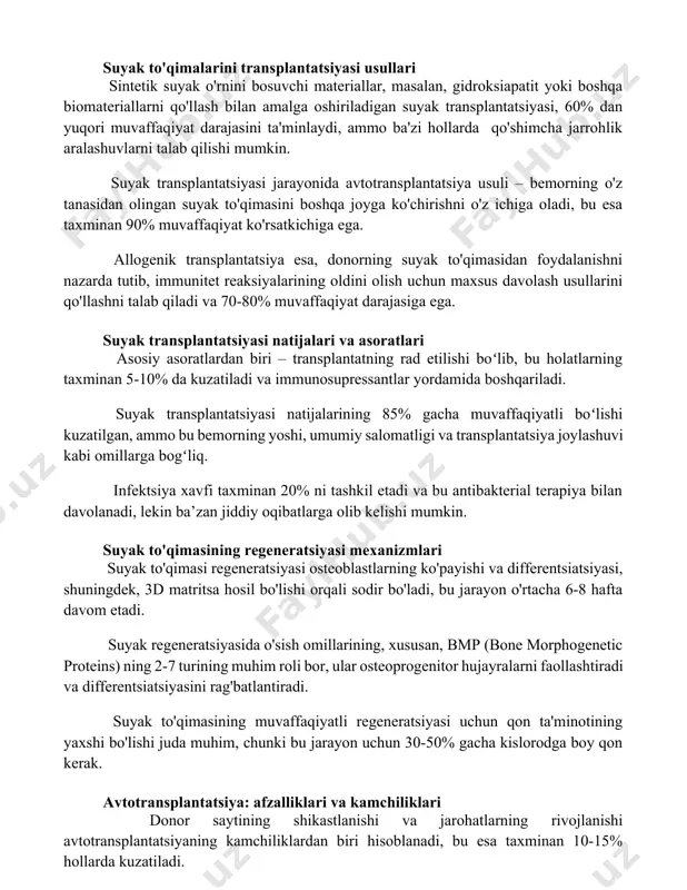 ullari sintetik suyak o'rnini bosuvchi materiallar, masalan, gidroksiapatit yoki boshqa biomateriallarni qo'llash bilan amalga oshiriladigan suyak transplantatsiyasi, 60% dan yuqori muvaffaqiyat darajasini ta'minlaydi, ammo ba'zi hollarda qo'shimcha jarrohlik aralashuvlarni talab qilishi mumkin. suyak transplantatsiyasi jarayonida avtotransplantatsiya usuli – bemorning o'z tanasidan olingan suyak to'qimasini boshqa joyga ko'chirishni o'z ichiga oladi, bu esa taxminan 90% muvaffaqiyat ko'rsatkichiga ega. allogenik transplantatsiya esa, donorning suyak to'qimasidan foydalanishni nazarda tutib, immunitet reaksiyalarining oldini olish uchun maxsus davolash usullarini qo'llashni talab qiladi va 70-80% muvaffaqiyat darajasiga ega. suyak transplantatsiyasi natijalari va asoratlari asosiy asoratlardan biri – transplantatning rad etilishi boʻlib, bu holatlarning taxminan 5-10% da kuzatiladi va immunosupressantlar yordamida boshqariladi. suyak transplantatsiyasi natijalarining 85% gacha muvaffaqiyatli boʻlishi kuzatilgan, ammo bu bemorning yoshi, umumiy salomatligi va transplantatsiya joylashuvi kabi omillarga bogʻliq. infektsiya xavfi taxminan 20% ni tashkil etadi va bu antibakterial terapiya bilan davolanadi, lekin ba’zan jiddiy oqibatlarga olib kelishi mumkin. suyak to'qimasining regeneratsiyasi mexanizmlari suyak …