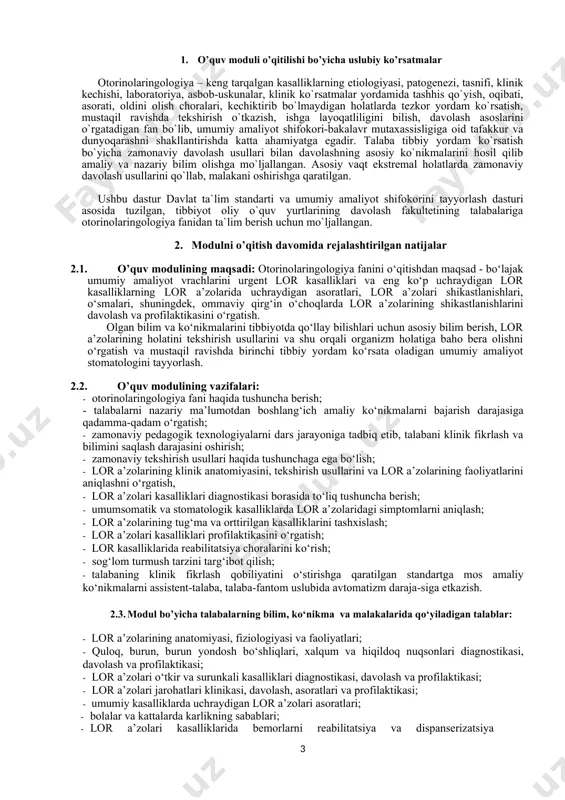 h; · umumsomatik va stomatologik kasalliklarda lor a’zolaridagi simptomlarni aniqlash; · lor a’zolarining tug‘ma va orttirilgan kasalliklarini tashxislash; · lor a’zolari kasalliklari profilaktikasini o‘rgatish; · lor kasalliklarida reabilitatsiya choralarini ko‘rish; · sog‘lom turmush tarzini targ‘ibot qilish; · talabaning klinik fikrlash qobiliyatini o‘stirishga qaratilgan standartga mos amaliy ko‘nikmalarni assistent-talaba, talaba-fantom uslubida avtomatizm daraja-siga еtkazish. 2.3. modul bo’yicha talabalarning bilim, ko‘nikma va malakalarida qo‘yiladigan talablar: · lor a’zolarining anatomiyasi, fiziologiyasi va faoliyatlari; · quloq, burun, burun yondosh bo‘shliqlari, xalqum va hiqildoq nuqsonlari diagnostikasi, davolash va profilaktikasi; · lor a’zolari o‘tkir va surunkali kasalliklari diagnostikasi, davolash va profilaktikasi; · lor a’zolari jarohatlari klinikasi, davolash, asoratlari va profilaktikasi; · umumiy kasalliklarda uchraydigan lor a’zolari asoratlari; · bolalar va kattalarda karlikning sabablari; · lor a’zolari kasalliklarida bemorlarni reabilitatsiya va dispanserizatsiya qilish usullari haqida tasavvurga ega bo‘lishi; · burun bo‘shlig‘i kasalliklari diagnostikasini va davolashni; · burun yondosh bo‘shliqlari kasallikparini diagnostikasini va davolashni; · rinogen va odontogen …