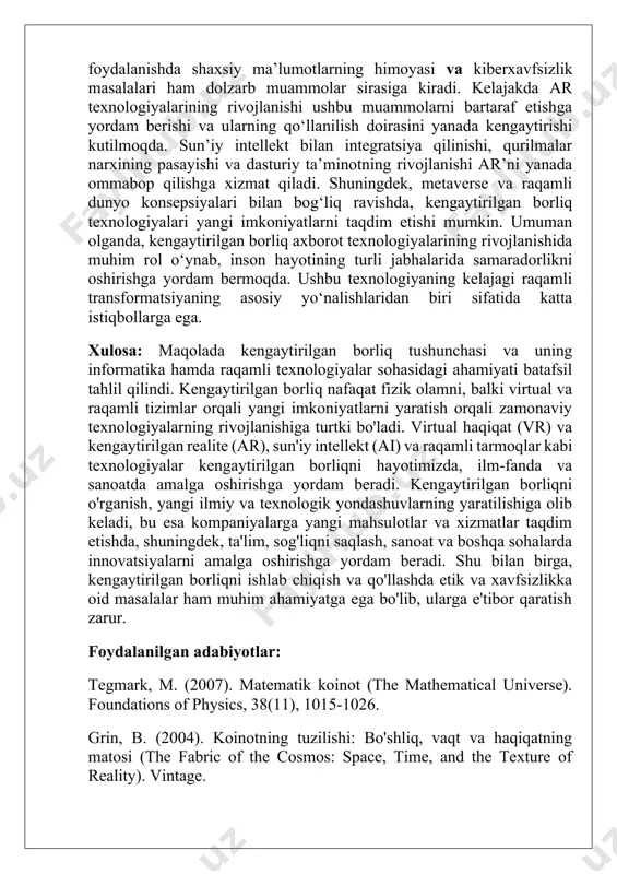 iya qilish imkoniyatini taqdim etib, iste’molchilar tajribasini yaxshilaydi. muhokama jarayonida kengaytirilgan borliq texnologiyalarining afzalliklari bilan bir qatorda muammolar va cheklovlar ham mavjud ekanligi aniqlanadi. xususan, ar qurilmalarining qimmatligi, texnologiyaning murakkabligi va maxsus dasturiy ta’minotga bo‘lgan ehtiyoj uning ommaviylashishiga to‘sqinlik qiluvchi asosiy omillardan hisoblanadi. bundan tashqari, ar-dan foydalanishda shaxsiy ma’lumotlarning himoyasi va kiberxavfsizlik masalalari ham dolzarb muammolar sirasiga kiradi. kelajakda ar texnologiyalarining rivojlanishi ushbu muammolarni bartaraf etishga yordam berishi va ularning qo‘llanilish doirasini yanada kengaytirishi kutilmoqda. sun’iy intellekt bilan integratsiya qilinishi, qurilmalar narxining pasayishi va dasturiy ta’minotning rivojlanishi ar’ni yanada ommabop qilishga xizmat qiladi. shuningdek, metaverse va raqamli dunyo konsepsiyalari bilan bog‘liq ravishda, kengaytirilgan borliq texnologiyalari yangi imkoniyatlarni taqdim etishi mumkin. umuman olganda, kengaytirilgan borliq axborot texnologiyalarining rivojlanishida muhim rol o‘ynab, inson hayotining turli jabhalarida samaradorlikni oshirishga yordam bermoqda. ushbu texnologiyaning kelajagi raqamli transformatsiyaning asosiy yo‘nalishlaridan biri sifatida katta istiqbollarga ega. xulosa: maqolada kengaytirilgan borliq tushunchasi va uning informatika hamda raqamli …