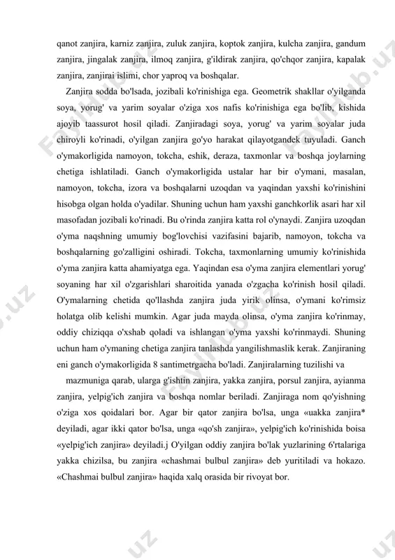 tuzilishi va mazmuniga qarab, ularga g'ishtin zanjira, yakka zanjira, porsul zanjira, ayianma zanjira, yelpig'ich zanjira va boshqa nomlar beriladi. zanjiraga nom qo'yishning o'ziga xos qoidalari bor. agar bir qator zanjira bo'lsa, unga «uakka zanjira* deyiladi, agar ikki qator bo'lsa, unga «qo'sh zanjira», yelpig'ich ko'rinishida boisa «yelpig'ich zanjira» deyiladi.j o'yilgan oddiy zanjira bo'lak yuzlarining 6'rtalariga yakka chizilsa, bu zanjira «chashmai bulbul zanjira» deb yuritiladi va hokazo. «chashmai bulbul zanjira» haqida xalq orasida bir rivoyat bor. naqsh va naqsh elementlari oddiy naqsh elementlari. naqshlar buyumga, devorga yoki biror joyni bezamasin o’ziga xos uslubiga, texnologiyasiga va mazmuniga ega buladi. naqshning o’zi nima? uning k,anday turyaari bor? naqsh tili deganda nimani tushinasiz? naqsh - arabcha tasvir, gul degan ma’noni anglatadi. hayvon, o’simlik, geometrik va boshqa elementlarni ma’lum tartibda takrorlanishidan hosil bo’lgan bezakdir. ganchkorlik, kandakorlik, kashtado’zlikda, zardo’zlik, kulolchilik, zargarlik, gilam to’qish, yog’och o’ymakorlik va hokazolarda xar xil yo’llar bilan naqshlar ishlanadi. masalan: o’yib, chizib, chok …