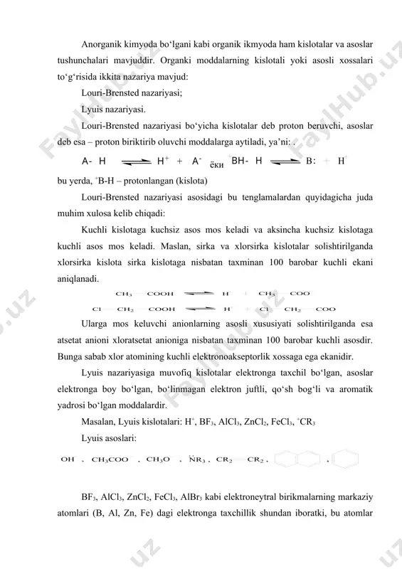 agi sakkizta barqaror (oktet) elektron qobiq o‘rniga oltita (sekstet) elektron qobiq mavjuddir. shuning uchun bu moddalar elektroneytral bo‘lsa ham o‘ziga yana ikkita elektron (asos) biriktirib olishga va elektronlarni sakkistaga yetkazishga harakat qiladi va shuning uchun ular kislotali xususiyat namoyon qiladi. bu tuzlar lyuis kislotalari deyiladi. organik moddalarning kislotali yoki asosli xususiyatlari to‘g‘risida gap ketganda ularga lyuis nazariyasi ko‘proq mos tushadi va shuning uchun bu nazariyadan keng foydalaniladi. kislotalilik yoki asoslilik tushunchalari nisbiy tushunchalardir. moddaning kislotali xossasi asos ishtirokida, asosli xossasi esa – kislota ishtirokida namoyon bo‘ladi. masalan, gaz holdagi hсl kislota emas, lekin u asos ishtirokida (suv) kislotaga aylanadi. demak, moddaning kislota yoki asos bo‘lishi uni o‘rab turuvchi moddalar xarakteriga bog‘liqdir. amfoter xossaga ega bo‘lgan suv kuchli asoslarga nisbatan (masalan, ammiaka) kislotali, kuchli kislotalar (masalan, sulfat kislota) ga nisbatan asosli xossa namoyon qiladi: umuman h-r ko‘rinishidagi har qanday organik modda, shu jumladan, uglevodorodlar ham kislotali xossaga ega bo‘lishi mumkin, bunda …