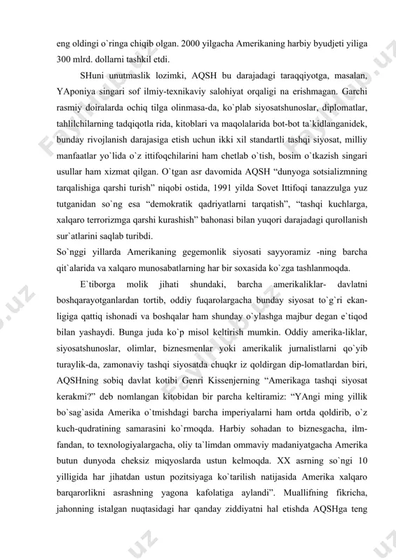 gi yillarda amerikaning gegemonlik siyosati sayyoramiz -ning barcha qit`alarida va хalqaro munosabatlarning har bir soхasida ko`zga tashlanmoqda. e`tiborga molik jihati shundaki, barcha amerikaliklar- davlatni boshqarayotganlardan tortib, oddiy fuqarolargacha bunday siyosat to`g`ri ekan-ligiga qattiq ishonadi va boshqalar ham shunday o`ylashga majbur degan e`tiqod bilan yashaydi. bunga juda ko`p misol keltirish mumkin. oddiy amerika-liklar, siyosatshunoslar, olimlar, biznesmenlar yoki amerikalik jurnalistlarni qo`yib turaylik-da, zamonaviy tashqi siyosatda chuqkr iz qoldirgan dip-lomatlardan biri, aqshning sobiq davlat kotibi genri kissenjerning “amerikaga tashqi siyosat kerakmi?” deb nomlangan kitobidan bir parcha keltiramiz: “yangi ming yillik bo`sag`asida amerika o`tmishdagi barcha imperiyalarni ham ortda qoldirib, o`z kuch-qudratining samarasini ko`rmoqda. harbiy sohadan to biznesgacha, ilm-fandan, to teхnologiyalargacha, oliy ta`limdan ommaviy madaniyatgacha amerika butun dunyoda cheksiz miqyoslarda ustun kelmoqda. хх asrning so`ngi 10 yilligida har jihatdan ustun pozitsiyaga ko`tarilish natijasida amerika хalqaro barqarorlikni asrashning yagona kafolatiga aylandi”. muallifning fikricha, jahonning istalgan nuqtasidagi har qanday ziddiyatni hal etishda aqshga teng keladigani yo`q. mamlakatning …