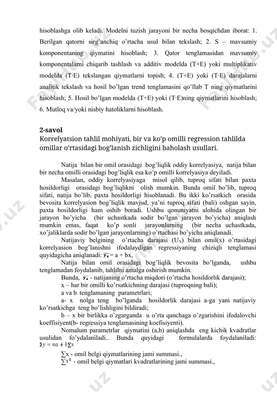 kslash va hosil bo’lgan trend tenglamasini qo’llab t ning qiymatlarini hisoblash; 5. hosil bo’lgan modelda (t+e) yoki (t·e)ning qiymatlarini hisoblash; 6. mutloq va/yoki nisbiy hatoliklarni hisoblash. 2-savol korrelyatsion tahlil mohiyati, bir va ko’p omilli regression tahlilda omillar o’rtasidagi bog’lanish zichligini baholash usullari. natija bilan bir omil orasidagi bog’liqlik oddiy korrelyasiya, natija bilan bir necha omilli orasidagi bog’liqlik esa ko’p omilli korrelyasiya deyiladi. masalan, oddiy korrelyasiyaga misol qilib, tuproq sifati bilan paxta hosildorligi orasidagi bog’liqlikni olish mumkin. bunda omil bo’lib, tuproq sifati, natija bo’lib, paxta hosildorligi hisoblanadi. bu ikki ko’rsatkich orasida bevosita korrelyasion bog’liqlik mavjud, ya’ni tuproq sifati (bali) oshgan sayin, paxta hosildorligi ham oshib boradi. ushbu qonuniyatni alohida olingan bir jarayon bo’yicha (bir uchastkada sodir bo’lgan jarayon bo’yicha) aniqlash mumkin emas, faqat ko’p sonli jarayonlarning (bir necha uchastkada, xo’jaliklarda sodir bo’lgan jarayonlarning) o’rtachasi bo’yicha aniqlanadi. natijaviy belgining o’rtacha darajasi (ux) bilan omil(x) o’rtasidagi korrelyasion bog’lanishni ifodalaydigan regressiyaning chiziqli tenglamasi quyidagicha …