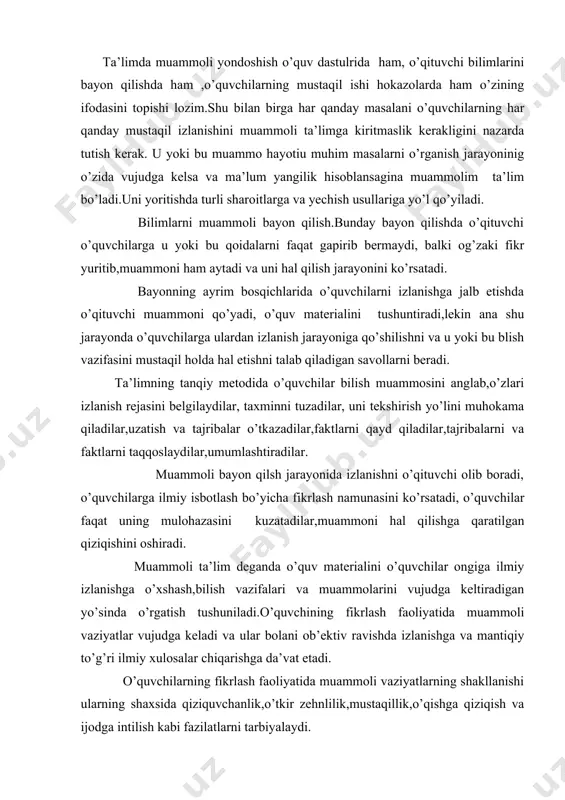 o’quvchining fikrlash faoliyatida muammoli vaziyatlar vujudga keladi va ular bolani ob’ektiv ravishda izlanishga va mantiqiy to’g’ri ilmiy xulosalar chiqarishga da’vat etadi. o’quvchilarning fikrlash faoliyatida muammoli vaziyatlarning shakllanishi ularning shaxsida qiziquvchanlik,o’tkir zehnlilik,mustaqillik,o’qishga qiziqish va ijodga intilish kabi fazilatlarni tarbiyalaydi. muammoli vaziyat o’quvchining ma’lum aqliy faoliyatidir.bunday holat ma’lum topshiriqni bajarish jarayonida diqqatni anglash tufayli vujudga keladi.muammoli ta’lim o’quvchilarni ijodiy fikrlashga o’rgatishda muhim omil hisoblanadi.muammoli vaziyat hosil qilish yo’llari :muammoli savollar yordamida munozara uyushtirish orqali muammoli vaziyat hosil qilish,oldindan uyga topshiriq berish orqali muammoli vaziyat hosil qilish,dars vaqtida asarni o’qishdan oldin muammoli vaziyat hosil qilish,o’quv materialini qayta ko’rish orqali muammoli vaziyat hosil qilish,o’quvchilarning hayot tajribalaridan adabiy materialga bog’liq holda muammoli vaziyat hosil qilish,fanlararo aloqlalardan foydalanib muammoli vaziyat hosil qilish. ta’limdagi muammolilikni o’quvchilarning o’quv muammosini anglash va hal qilish borasidagi bilish harakatlarini tashkil etish sifatida tushunamiz.ta’limdagi muammolilikning muhim xususiyati muammoli vaziyatni vujudga keltirish hisoblanadi.bunda shuni nazarda tutish lozimki,muammoli vaziyat hayotiy faktlar va voqealar asosida …
