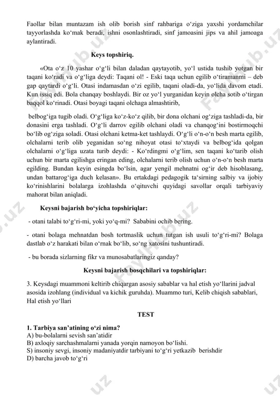 borish sinf rahbariga o‘ziga yaxshi yordamchilar tayyorlashda ko‘mak beradi, ishni osonlashtiradi, sinf jamoasini jips va ahil jamoaga aylantiradi. keys topshiriq. «ota o‘z 10 yashar o‘g‘li bilan daladan qaytayotib, yo‘l ustida tushib yotgan bir taqani ko‘radi va o‘g‘liga deydi: taqani ol! - eski taqa uchun egilib o‘tiramanmi – deb gap qaytardi o‘g‘li. otasi indamasdan o‘zi egilib, taqani oladi-da, yo‘lida davom etadi. kun issiq edi. bola chanqay boshlaydi. bir oz yo‘l yurganidan keyin olcha sotib o‘tirgan baqqol ko‘rinadi. otasi boyagi taqani olchaga almashtirib, belbog‘iga tugib oladi. o‘g‘liga ko‘z-ko‘z qilib, bir dona olchani og‘ziga tashladi-da, bir donasini erga tashladi. o‘g‘li darrov egilib olchani oladi va chanqog‘ini bostirmoqchi bo‘lib og‘ziga soladi. otasi olchani ketma-ket tashlaydi. o‘g‘li o‘n-o‘n besh marta egilib, olchalarni terib olib yeganidan so‘ng nihoyat otasi to‘xtaydi va belbog‘ida qolgan olchalarni o‘g‘liga uzata turib deydi: - ko‘rdingmi o‘g‘lim, sen taqani ko‘tarib olish uchun bir marta egilishga eringan eding, olchalarni terib olish uchun o‘n-o‘n …