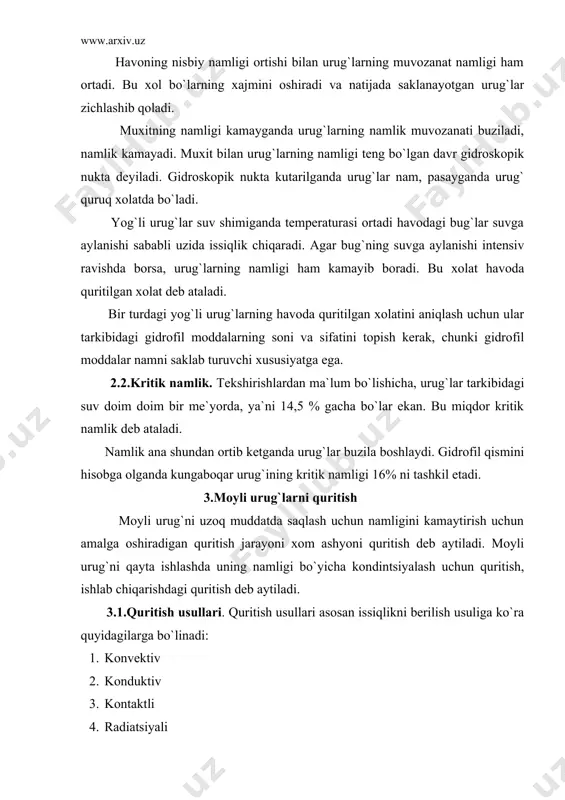 aytirish uchun amalga oshiradigan quritish jarayoni xom ashyoni quritish deb aytiladi. moyli urug`ni qayta ishlashda uning namligi bo`yicha kondintsiyalash uchun quritish, ishlab chiqarishdagi quritish deb aytiladi. 3.1.quritish usullari. quritish usullari asosan issiqlikni berilish usuliga ko`ra quyidagilarga bo`linadi: 1. konvektiv 2. konduktiv 3. kontaktli 4. radiatsiyali 5. yuqori chastotali tok yordamida 6. sublimatsiyali 7. aralash quritish jarayonining jadal borishini, quritilayotgan urug`ning sifatini va undagi moyning sifatini belgilovchi asosiy ko`rsatkichlar: quritish agentning harorati, jarayonining davom etish vaqti, urug`ning qizdirishdagi maksimal harorat hisoblanadi .bu ko`rsatkichlar orqali quritish rejimi tanlanadi. moyli xom ashyolarni quritishda turli konstruktsiyadagi shaxtali, barabanli, pnevmatik, gazli, mavxum qaynash qatlami, infraqizil nurli quritish qurilmalari ishlatiladi. 3.2.moyli urug`larni quritish vaqtida ro`y beradigan biokimyoviy jarayonlar. moyli urug`larni quritish vaqtida uning tarkibidagi biokimyoviy jarayonlar ro`y beradi. bo`lardan birinchisi urug` tarkibidagi suvda eriydigan oqsillarning miqdori kamayadi. uning kamayishi quritilayotgan urug`ning boshlangich namligi quritishni davom etish vaqtiga va haroratga bog`liq. oqsillarning kamayishiga sabab ularning denaturatsiyaga uchrashidir. …
