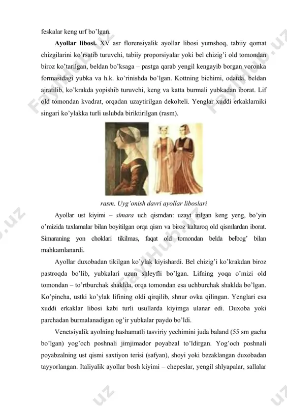 il kengayib borgan voronka formasidagi yubka va h.k. ko’rinishda bo’lgan. kottning bichimi, odatda, beldan ajratilib, ko’krakda yopishib turuvchi, keng va katta burmali yubkadan iborat. lif old tomondan kvadrat, orqadan uzaytirilgan dekolteli. yenglar xuddi erkaklarniki singari ko’ylakka turli uslubda biriktirilgan (rasm). rasm. uyg’onish davri ayollar liboslari ayollar ust kiyimi – simara uch qismdan: uzayt irilgan keng yeng, bo’yin o’mizida taxlamalar bilan boyitilgan orqa qism va biroz kaltaroq old qismlardan iborat. simaraning yon choklari tikilmas, faqat old tomondan belda belbog’ bilan mahkamlanardi. ayollar duxobadan tikilgan ko’ylak kiyishardi. bel chizig’i ko’krakdan biroz pastroqda bo’lib, yubkalari uzun shleyfli bo’lgan. lifning yoqa o’mizi old tomondan – to’rtburchak shaklda, orqa tomondan esa uchburchak shaklda bo’lgan. ko’pincha, ustki ko’ylak lifining oldi qirqilib, shnur ovka qilingan. yenglari esa xuddi erkaklar libosi kabi turli usullarda kiyimga ulanar edi. duxoba yoki parchadan burmalanadigan og’ir yubkalar paydo bo’ldi. venetsiyalik ayolning hashamatli tasviriy yechimini juda baland (55 sm gacha bo’lgan) yog’och poshnali …