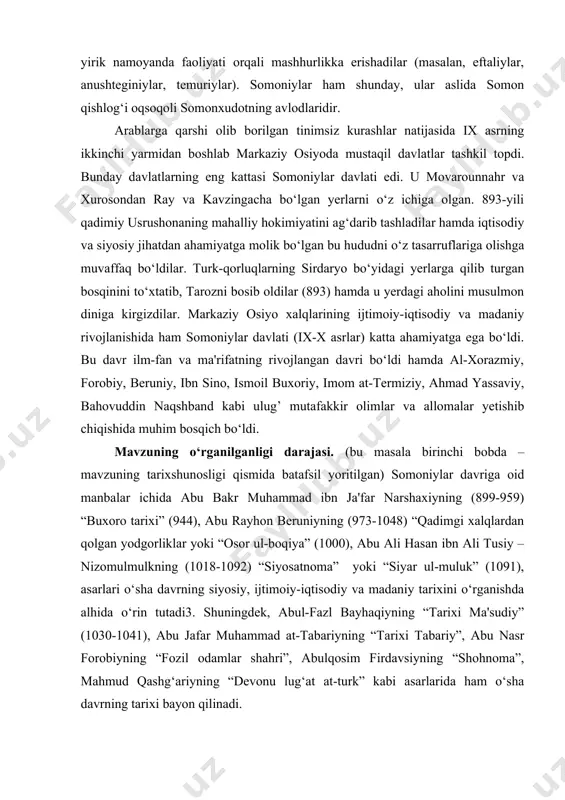 (ix-x asrlar) katta ahamiyatga ega bo‘ldi. bu davr ilm-fan va ma'rifatning rivojlangan davri bo‘ldi hamda al-xorazmiy, forobiy, beruniy, ibn sino, ismoil buxoriy, imom at-termiziy, ahmad yassaviy, bahovuddin naqshband kabi ulug’ mutafakkir olimlar va allomalar yetishib chiqishida muhim bosqich bo‘ldi. mavzuning o‘rganilganligi darajasi. (bu masala birinchi bobda – mavzuning tarixshunosligi qismida batafsil yoritilgan) somoniylar davriga oid manbalar ichida abu bakr muhammad ibn ja'far narshaxiyning (899-959) “buxoro tarixi” (944), abu rayhon beruniyning (973-1048) “qadimgi xalqlardan qolgan yodgorliklar yoki “osor ul-boqiya” (1000), abu ali hasan ibn ali tusiy – nizomulmulkning (1018-1092) “siyosatnoma” yoki “siyar ul-muluk” (1091), asarlari o‘sha davrning siyosiy, ijtimoiy-iqtisodiy va madaniy tarixini o‘rganishda alhida o‘rin tutadi3. shuningdek, abul-fazl bayhaqiyning “tarixi ma'sudiy” (1030-1041), abu jafar muhammad at-tabariyning “tarixi tabariy”, abu nasr forobiyning “fozil odamlar shahri”, abulqosim firdavsiyning “shohnoma”, mahmud qashg‘ariyning “devonu lug‘at at-turk” kabi asarlarida ham o‘sha davrning tarixi bayon qilinadi. i bob. somoniylar davlatining tashkil topishi va siyosiy hayoti 1.1. mavorounnahr …