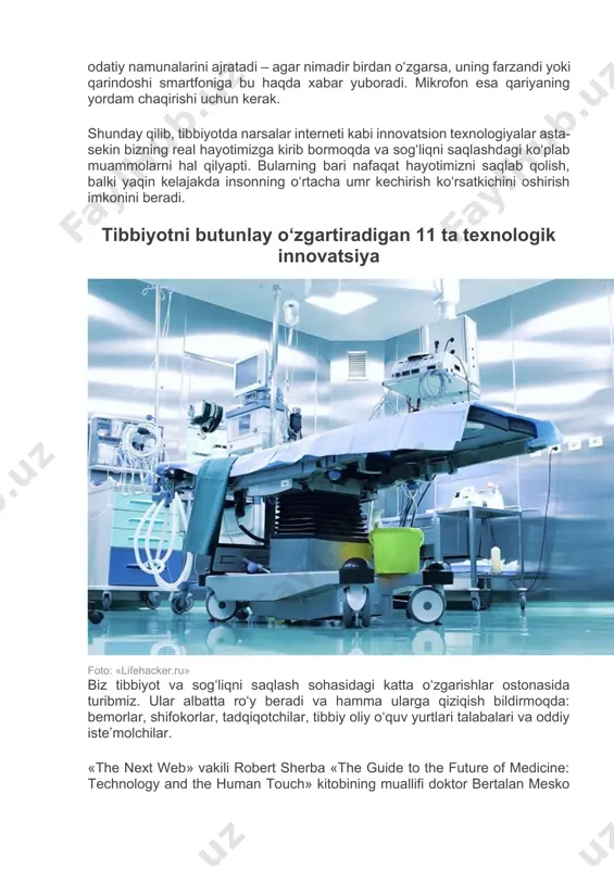 shundaki, u ruhiy kasallikdan qiynalayotgan inson paypog‘iga yopishtirib qo‘yiladigan datchik ixtiro qildi. bemor qachonki o‘rnidan tursa, qarindoshining smartfoniga ovozli signal keladi. shuningdek, alsgeymer kasalligiga chalinganlarga g‘amxo‘rlik qilish uchun insonni xaritadan topib beruvchi, uncha katta bo‘lmagan ratsiyaga o‘xshab ketadigan gps qurilmasidan foydalanilmoqda. yolg‘iz keksalarga yordam temboo kompaniyasi keltirgan ma’lumotlarga ko‘ra, aqshda keksa yoshli odamlar farzandlari bilan emas, balki ko‘proq mustaqil yashashni istashmoqda. ammo, ular doimiy ko‘makka muhtoj. yolg‘iz yashayotgan ota-onalari, yaqinlaridan xavotirlanayotgan odamlar uchun ushbu kompaniya maxsus qurilma ishlab chiqdi. qurilma krovatga o‘rnatiladigan harakat datchigi va mikrofondan iborat. datchik qariyaning harakatlari haqida ma’lumot to‘playdi va odatiy namunalarini ajratadi – agar nimadir birdan o‘zgarsa, uning farzandi yoki qarindoshi smartfoniga bu haqda xabar yuboradi. mikrofon esa qariyaning yordam chaqirishi uchun kerak. shunday qilib, tibbiyotda narsalar interneti kabi innovatsion texnologiyalar asta-sekin bizning real hayotimizga kirib bormoqda va sog‘liqni saqlashdagi ko‘plab muammolarni hal qilyapti. bularning bari nafaqat hayotimizni saqlab qolish, balki yaqin kelajakda insonning o‘rtacha …