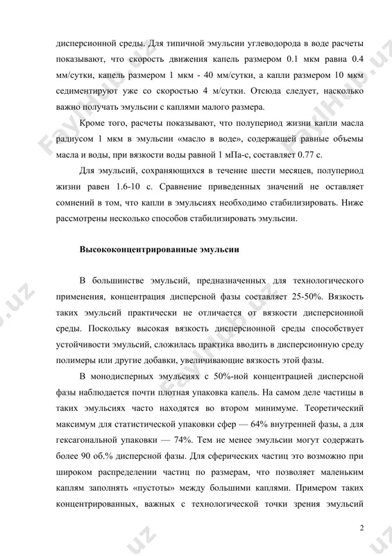 4 м/сутки. отсюда следует, насколько важно получать эмульсии с каплями малого размера. кроме того, расчеты показывают, что полупериод жизни капли масла радиусом 1 мкм в эмульсии «масло в воде», содержащей равные объемы масла и воды, при вязкости воды равной 1 мпа-с, составляет 0.77 с. для эмульсий, сохраняющихся в течение шести месяцев, полупериод жизни равен 1.6-10 с. сравнение приведенных значений не оставляет сомнений в том, что капли в эмульсиях необходимо стабилизировать. ниже рассмотрены несколько способов стабилизировать эмульсии. высококонцентрированные эмульсии в большинстве эмульсий, предназначенных для технологического применения, концентрация дисперсной фазы составляет 25-50%. вязкость таких эмульсий практически не отличается от вязкости дисперсионной среды. поскольку высокая вязкость дисперсионной среды способствует устойчивости эмульсий, сложилась практика вводить в дисперсионную среду полимеры или другие добавки, увеличивающие вязкость этой фазы. в монодисперных эмульсиях с 50%-ной концентрацией дисперсной фазы наблюдается почти плотная упаковка капель. на самом деле частицы в таких эмульсиях часто находятся во втором минимуме. теоретический максимум для …