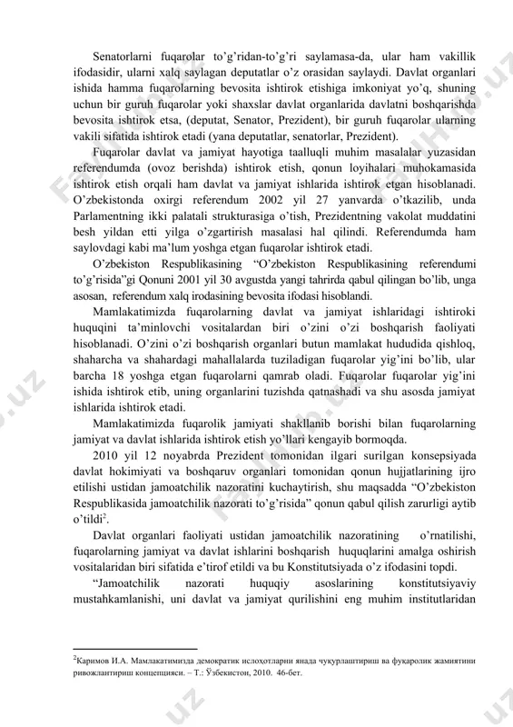 saylov va o’z xohish-irodasini erkin bildirish printsiplari, birinchi navbatda har bir shaxsning davlat hokimiyati vakillik organlariga saylash va saylanish bo’yicha konstitutsiyaviy huquqi milliy davlatchiligimiz modelining asosini tashkil etadi”[footnoteref:1]. [1: каримов и.а. мамлакатимизда демократик ислоҳотларни янада чуқурлаштириш ва фуқаролик жамиятини ривожлантириш концепцияси. – т.: ўзбекистон, 2010. 35-бет.] o’zbekiston fuqarolari ma’lum yoshga etgach, saylov huquqidan foydalanadi. bu saylash huquqi va saylanish huquqidir. saylovlarda fuqarolarning bevosita ishtirok etish huquqi ham, vakillari orqali ishtirok etish huquqi ham ta’minlanadi. agar fuqarolarning saylovda ovoz berishi, saylov komissiyalari faoliyatida ishtirok etishi bevosita ishtirokiga misol bo’lsa, fuqarolar tomonidan saylangan deputatlar, prezident xalq nomidan ish ko’rishi sababli xalqning vakillari orqali ishtirokiga misol bo’ladi. senatorlarni fuqarolar to’g’ridan-to’g’ri saylamasa-da, ular ham vakillik ifodasidir, ularni xalq saylagan deputatlar o’z orasidan saylaydi. davlat organlari ishida hamma fuqarolarning bevosita ishtirok etishiga imkoniyat yo’q, shuning uchun bir guruh fuqarolar yoki shaxslar davlat organlarida davlatni boshqarishda bevosita ishtirok etsa, (deputat, senator, prezident), bir guruh fuqarolar ularning …