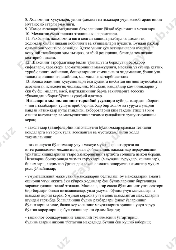 олмайдилар, бу низонинг сабаби бўлади. 7. ходимларнинг лавозимли йўриқномалари ҳамда бўлинмалар ҳақидаги қоидаларнинг йўқлиги, ноаниқлиги ѐки такрорланиши. 8. ходимнинг ҳуқуқлари, унинг фаолият натижалари учун жавобгарлигининг мутаносиб етарли эмаслиги. 9. жамоа аъзолари меҳнатини баҳолашнинг ўйлаб кўрилмаган мезонлари. 10. меҳнатни ѐмон ташкил этилиши ва шароитлари. 11. раҳбарлик лавозимига янги келган кишида раҳбарлик фаолияти, ходимлар билан ишлаш қобилияти ва кўникмалари йўқлиги. бундай раҳбар одамларни уюштира олмайди. ҳатто унинг қўл остидагиларга кўпгина қонуний талабларни ҳам эътироз, салбий реакцияни, баъзида эса низони келтириб чиқади. 12. шахснинг атрофдагилар билан тўқнашувга берилувчи барқарор сифатлари, характери аломатларининг мавжудлиги, масалан ўз сўзида қаттиқ туриб олишга мойиллик, бошқаларнинг камчилигига чидамаслик, ўзини ўзи танқид қилишнинг пасайиши, манманлик ва тарбиясизлик. 13. бошқа одамнинг ҳусусиятлари ѐки хулқига нисбатан янглиш муносабатга асосланган психологик чидамаслик. масалан, қандайдир камчиликларни у ѐки бу ѐш, миллат, касб, партияликнинг барча вакилларига асоссиз тўнкашдан иборат бўлган хурофий одатлар. низоларни ҳал қилишнинг таркибий усуллари қуйидагилардан иборат: - ишга талабларни тушунтириб бериш. …