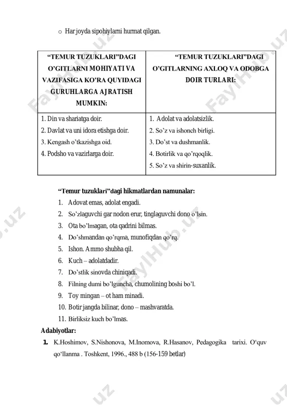 engash o‟tkazishga oid. 4. podsho va vazirlarga doir. 1. adolat va adolatsizlik. 2. so‟z va ishonch birligi. 3. do‟st va dushmanlik. 4. botirlik va qo‟rqoqlik. 5. so‟z va shirin-suxanlik. “temur tuzuklari”dagi hikmatlardan namunalar: 1. adovat emas, adolat engadi. 2. so‟zlaguvchi gar nodon erur, tinglaguvchi dono o‟lsin. 3. ota bo‟lmagan, ota qadrini bilmas. 4. do‟shmandan qo‟rqma, munofiqdan qo‟rq. 5. ishon. ammo shubha qil. 6. kuch – adolatdadir. 7. do‟stlik sinovda chiniqadi. 8. filning dumi bo‟lguncha, chumolining boshi bo‟l. 9. toy mingan – ot ham minadi. 10. botir jangda bilinar, dono – mashvaratda. 11. birliksiz kuch bo‟lmas. adabiyotlar: 1. k.hoshimov, s.nishonova, m.inomova, r.hasanov, pedagogika tarixi. o„quv qo„llanma . toshkent, 1996., 488 b (156-159 betlar) 2. k.hoshimov, o„zbek pedagogikasi antologiyasi. to„ldirilgan va qayta nashr o„quv qo„llanma. t.: “o„qituvchi” nmiu, 2010., 424 b. (241 bet) 3. n.ataeva, f.rasulova, s.hasonov, umumiy pedagogika (pedagogika tarixi). o„quv qo„llanma –t.: “fan va texnologiyalar” 2011, 804 b. (346-354 betlar) …