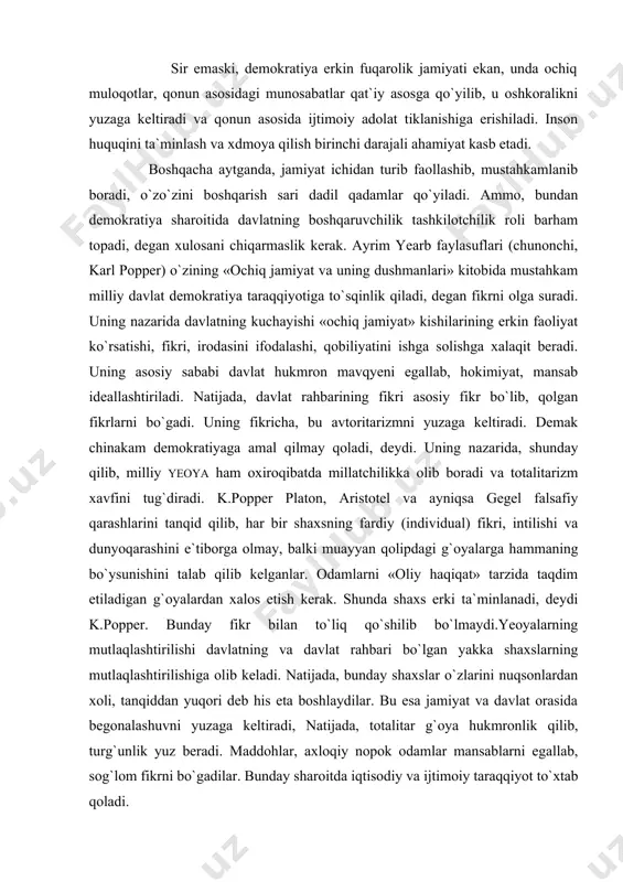i, deydi. uning nazarida, shunday qilib, milliy yeoya ham oxiroqibatda millatchilikka olib boradi va totalitarizm xavfini tug`diradi. k.popper platon, aristotel va ayniqsa gegel falsafiy qarashlarini tanqid qilib, har bir shaxsning fardiy (individual) fikri, intilishi va dunyoqarashini e`tiborga olmay, balki muayyan qolipdagi g`oyalarga hammaning bo`ysunishini talab qilib kelganlar. odamlarni «oliy haqiqat» tarzida taqdim etiladigan g`oyalardan xalos etish kerak. shunda shaxs erki ta`minlanadi, deydi k.popper. bunday fikr bilan to`liq qo`shilib bo`lmaydi.yeoyalarning mutlaqlashtirilishi davlatning va davlat rahbari bo`lgan yakka shaxslarning mutlaqlashtirilishiga olib keladi. natijada, bunday shaxslar o`zlarini nuqsonlardan xoli, tanqiddan yuqori deb his eta boshlaydilar. bu esa jamiyat va davlat orasida begonalashuvni yuzaga keltiradi, natijada, totalitar g`oya hukmronlik qilib, turg`unlik yuz beradi. maddohlar, axloqiy nopok odamlar mansablarni egallab, sog`lom fikrni bo`gadilar. bunday sharoitda iqtisodiy va ijtimoiy taraqqiyot to`xtab qoladi. «davlatni ilohiylashtirish qullik va istibdod hukmron bo`lgan davrlardan qolgan kishilar sajdaparastligining eng yomon ko`rinishidir», deb yozadi k.popper. umuman, k.popperning ko`pgina fikrlari ancha bahsli. biroq, …