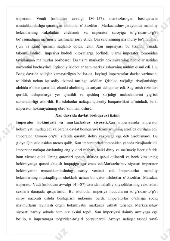 adorligi oshirildi. bu islohotlar nafaqat iqtisodiy barqarorlikni ta’minladi, balki imperator hokimiyatining obro‘sini ham oshirdi. xan davrida davlat boshqaruvi tizimi imperator hokimiyati va markazlashuv siyosati:xan imperiyasida imperator hokimiyati mutlaq edi va barcha davlat boshqaruvi tizimlari uning atrofida qurilgan edi. imperator “osmon o‘g‘li” sifatida qaralib, ilohiy vakolatga ega deb hisoblanardi. bu g‘oya qin sulolasidan meros qolib, xan imperatorlari tomonidan yanada rivojlantirildi. imperator nafaqat davlatning eng yuqori rahbari, balki diniy va ma’naviy lider sifatida ham xizmat qildi. uning qarorlari qonun sifatida qabul qilinardi va hech kim uning hokimiyatiga qarshi chiqish huquqiga ega emas edi.markazlashuv siyosati imperator hokimiyatini mustahkamlashning asosiy vositasi edi. imperatorlar mahalliy hokimlarning mustaqilligini cheklash uchun bir qator islohotlar o‘tkazdilar. masalan, imperator vudi (miloddan avvalgi 141–87) davrida mahalliy knyazliklarning vakolatlari sezilarli darajada qisqartirildi. bu islohotlar imperiya hududlarini to‘g‘ridan-to‘g‘ri saroy nazorati ostida boshqarish imkonini berdi. imperatorlar o‘zlariga sodiq ma’murlarni tayinlash orqali hokimiyatni markazda ushlab turishdi. markazlashuv siyosati harbiy sohada ham o‘z aksini topdi. …