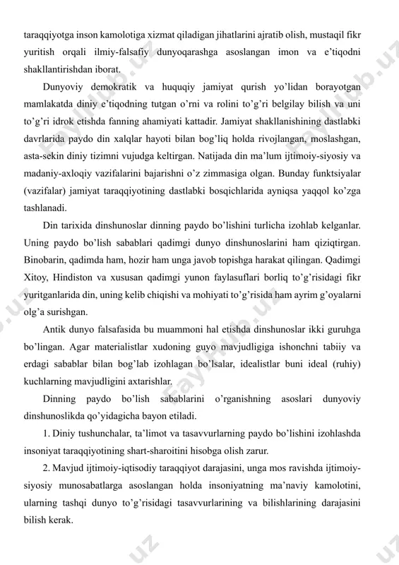 g’risidagi tasavvurlarining va bilishlarining darajasini bilish kerak. 3. tabiat sirlari oldida ibtidoiy odam ojizligi oqibatida tashqi dunyo to’g’risida, unda bo’layotgan voqea-hodisalarga nisbatan noto’g’ri qarashlar, g’ayritabiiy hodisalar haqidagi asosiy tasavvurlarning tug’ulishiga olib kelganligini hisobga olish lozim. 4. mehnat taqsimotining paydo bo’lishi asosida zolimlik va mazlumlik, boylik va qashshoqlikning yuzaga kelishi bilan din hukmron sinf himoya qiladigan ma’naviy qurolga aylanganligini nazarda tutish kerak. 5.tabiatshunoslik bilimlari, dalillarini, fan-texnika yutuqlarini hisobga olish va ulardan tabiat va jamiyat sirlarini tushunishda foydalanish lozim. bular bilan bir qatorda dinshunoslik asosan tabiatshunoslikka suyanish kerak degan g’oyalarni hisobga olish, dinning paydo bo’lish sabablarinigina emas, balki unga bo’lgan munosabatni ham to’g’ri talqin etishda nazariy va amaliy ahamiyat kasb etadi. dinning paydo bo’lishi va rivojlanishini ilmiy asoslab o’rganish yana a) ob’ektivlik; b) konkret tarixiy sharoitni hisobga olish; v) ilmiylik; g) sinfiylik; d) umuminsoniy qadriyatlar bilan bog’liqlik; e) din mavjudligini, umuman gnoseologik, ijtimoiy-iqtisodiy va psixologik sabablarni hisobga olishga taqozo etadi. dinshunoslik fanining …
