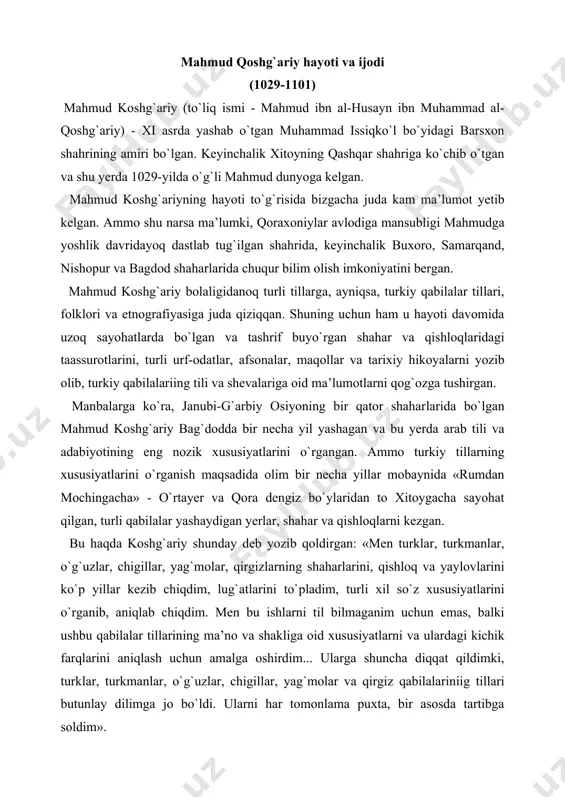 b, aniqlab chiqdim. men bu ishlarni til bilmaganim uchun emas, balki ushbu qabilalar tillarining ma’no va shakliga oid xususiyatlarni va ulardagi kichik farqlarini aniqlash uchun amalga oshirdim... ularga shuncha diqqat qildimki, turklar, turkmanlar, o`g`uzlar, chigillar, yag`molar va qirgiz qabilalariniig tillari butunlay dilimga jo bo`ldi. ularni har tomonlama puxta, bir asosda tartibga soldim». uzoq muddatli safarlari natijasida to`plangan tarixiy, lingvistik, geografik va etnografik ma’lumotlarni tizimlashtirgan mahmud koshg`ariy 1072-1074-yillar davomida xitoy va mo`g`ulistondan tortib to vizantiyagacha bo`lgan hududda yashovchi 30 ga yaqin turkiy qabilalariing xi asrdagi hayoti, ya’ni tili, urf-odatlari va turmush tarzi nuqtai-nazaridan qimmatli bo`lgan buyuk asari «devonu lug`otit turk»ni (turkiy so`zlar lugati, bundan keyin «devon») yaratdi. shunisi e’tiborga loyiqki, ko`pgina zamondoshlaridan farqli o`larok mahmud koshg`ariy o`z asarini arab tilida emas, balki turkiy tilda yozgan. manbalarda ko`rsatilishicha, olim ushbu asarini bir necha bor tahrir qilib, 1077-yilda halifa muqtadirga taqdim etgan. «devon»da turkiy xalqlarning folkloriga oid materiallar marosim qo`shiqlari, eposlar, tarixiy xotira …