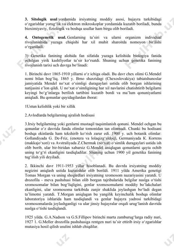 genetik tahlilning asosi bo‘lib u o‘z ichiga matematik statistika usullarini ham oladi. 2. statistik usul. irsiyat va o‘zgaruvchanlik qonuniyatlarini statistik usullar yordamida tahlil qilib kuzatib boriladi. 3. sitologik usul yordamida irsiyatning moddiy asosi, hujayra tarkibidagi o‘zgarishlar yorug‘lik va elektron mikroskoplar yordamida kuzatib boriladi, bunda bioximiyaviy, fiziologik va boshqa usullar ham birga olib boriladi. 4. ontogenetik usul. genlarning ta’siri va ularni organizm individual rivojlanishida yuzaga chiqishi har xil muhit sharoitda nomoyon bo‘lishi o‘rganiladi. 3) genetika fanining alohida fan sifatida yuzaga kelishida biologiya fanida ochilgan yirik kashfiyotlar ta’sir ko‘rsatdi. shuning uchun genetika fanining rivojlanish tarixi uch davrga bo‘linadi: 1. birinchi davr 1865-1910 yillarni o‘z ichiga oladi. bu davr chex olimi g.mendel nomi bilan bog‘liq. 1865 y. brno shaxridagi (chexoslovakiya) tabiatshunoslar jamiyatida mendel no‘xat o‘simligi duragaylari ustida olib borgan ishlarining natijasini e’lon qildi. u no‘xat o‘simligining har xil navlarini chatishtirib belgilarni keyingi bo‘g‘inlarga berilish tartibini kuzatib bordi va ma’lum qonuniyatlarni aniqladi. bu qonunlar …