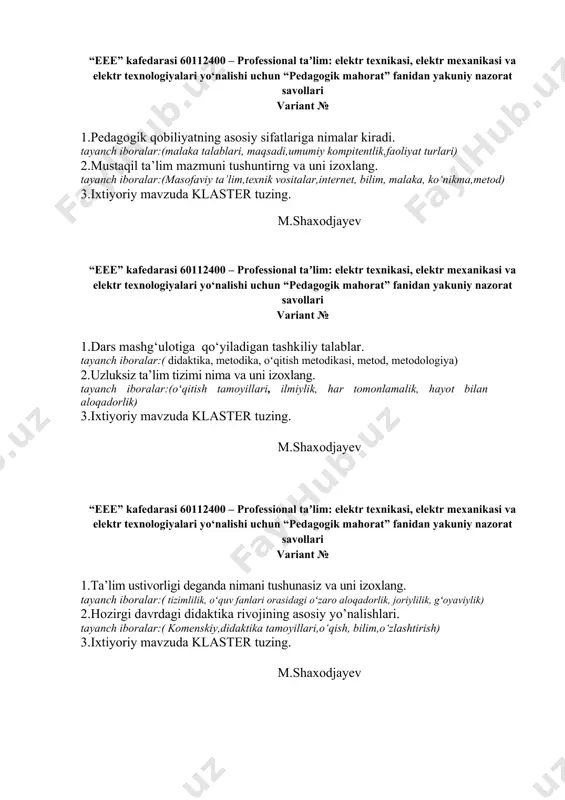 liyat turlari) 2.mustaqil ta’lim mazmuni tushuntirng va uni izoxlang. tayanch iboralar:(masofaviy ta’lim,texnik vositalar,internet, bilim, malaka, ko‘nikma,metod) 3.ixtiyoriy mavzuda klaster tuzing. m.shaxodjayev “eee” kafedarasi 60112400 – professional taʼlim: elektr texnikasi, elektr mexanikasi va elektr texnologiyalari yo‘nalishi uchun “pedagogik mahorat” fanidan yakuniy nazorat savollari variant № 1.dars mashg‘ulotiga qo‘yiladigan tashkiliy talablar. tayanch iboralar:( didaktika, metodika, oʻqitish metodikasi, metod, metodologiya) 2.uzluksiz ta’lim tizimi nima va uni izoxlang. tayanch iboralar:(oʻqitish tamoyillari, ilmiylik, har tomonlamalik, hayot bilan aloqadorlik) 3.ixtiyoriy mavzuda klaster tuzing. m.shaxodjayev “eee” kafedarasi 60112400 – professional taʼlim: elektr texnikasi, elektr mexanikasi va elektr texnologiyalari yo‘nalishi uchun “pedagogik mahorat” fanidan yakuniy nazorat savollari variant № 1.ta’lim ustivorligi deganda nimani tushunasiz va uni izoxlang. tayanch iboralar:( tizimlilik, oʻquv fanlari orasidagi oʻzaro aloqadorlik, joriylilik, gʻoyaviylik) 2.hozirgi davrdagi didaktika rivojining asosiy yo’nalishlari. tayanch iboralar:( komenskiy,didaktika tamoyillari,o‘qish, bilim,o‘zlashtirish) 3.ixtiyoriy mavzuda klaster tuzing. m.shaxodjayev “eee” kafedarasi 60112400 – professional taʼlim: elektr texnikasi, elektr mexanikasi va elektr texnologiyalari yo‘nalishi uchun …