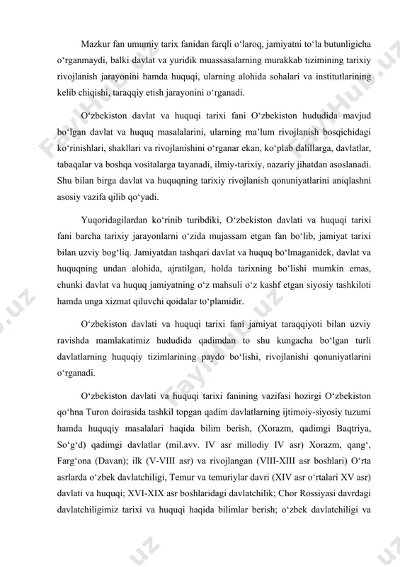 asrlarda o‘zbek davlatchiligi, temur va temuriylar davri (xiv asr o‘rtalari xv asr) davlati va huquqi; xvi-xix asr boshlaridagi davlatchilik; chor rossiyasi davrdagi davlatchiligimiz tarixi va huquqi haqida bilimlar berish; o‘zbek davlatchiligi va qonunchiligi tarixiga oid manbalar :“avesto”, “qur’oni karim”, “zafarnoma”, gerodot, ktesiy, rim, xitoy, yunon tarixchilarining ma’lumotlari asosida nazariy bilimlar berishdan iborat. shuningdek, ushbu fan bugungi kunda o‘zbekiston davlati va uning amalda bo‘lgan huquq tizimlarining o‘ziga xos xususiyatlarini yangi huquq institutlari faoliyatini anglash, ular haqidagi nazariy bilimlar berish bilan birga bo‘lajak huquqshunoslarda davlat va huquq tarixini yangicha tahlil qilishga, ularning eng qadimgi davrdan to shu kungacha bo‘lgan taraqqiyoti tarixiy yaxlit uzviylikda tushuntira bera olish malakasini shakllantirishni asosiy vazifa qilib oladi. o‘zbekiston davlati va huquqi tarixi fani ijtimoiy fan bo‘lib, davlatchilik tarixini va huquqini o‘rganadi , shuning uchun ham bu fan yuridik fanlar qatori tarixiy-huquqiy fan hisoblanadi. bu fan davlat va huquq tarixini keng, tarixiy va daliliy manbalarga asoslanib, taxlil qilib, …