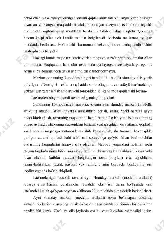 chiga nuqsonli tovarni ayni shunday markali (modelli, artikulli) tovarga almashtirishi qo`shimcha ravishda tekshirishi zarur bo`lganida esa, iste`molchi talab qo`ygan paytdan e`tiboran 20 kun ichida almashtirib berishi shart. ayni shunday markali (modelli, artikulli) tovar bo`lmagan takdirda, almashtirib berish xususidagi talab da`vo qilingan paytdan e`tiboran bir oy ichida qondirilishi kerak. cho`l va olis joylarda esa bu vaqt 2 oydan oshmasligi lozim. qonunga ko`ra, shu muddatlarning o`tkazilib yuborilgan har bir kuni uchun sotuvchi, tovarning almashtirib berilishi bilan birga tovar bahosining 1%i miqdorida iste`molchiga penya to`laydi. qonunning 17-moddasiga ko`ra, nuqsonli tovar ayni shunday markali (modelli, artikulli) tovarga almashtirilgan vaqtida uning narxi o`zgargan bo`lsa, qayta hisob-kitob qilinmaydi. nuqsonli tovar boshqa markali (modelli, artikulli) tovarga almashtirib berilayotganda, agar almashtirilishi kerak bo`lgan tovar narxi uning o`rniga berilayotgan tovar narxidan past bo`lsa, iste`molchi narlardagi qo`shimcha narxlarni to`lashi lozim, agar almashtirilishi lozim bo`lgan tovarning narxi uning o`rniga berilayotgan tovar narxidan yuqori bo`lsa, unda iste`molchiga o`rtadagi tovarning farqi qaytariladi. bunday …