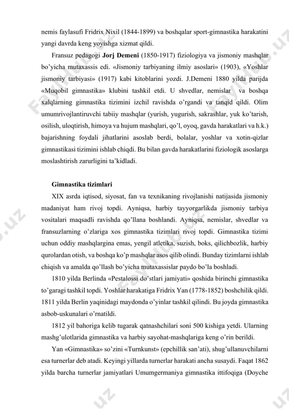 xix asrda iqtisod, siyosat, fan va texnikaning rivojlanishi natijasida jismoniy madaniyat ham rivoj topdi. ayniqsa, harbiy tayyorgarlikda jismoniy tarbiya vositalari maqsadli ravishda qo’llana boshlandi. ayniqsa, nemislar, shvedlar va fransuzlarning o’zlariga xos gimnastika tizimlari rivoj topdi. gimnastika tizimi uchun oddiy mashqlargina emas, yengil atletika, suzish, boks, qilichbozlik, harbiy qurolardan otish, va boshqa ko’p mashqlar asos qilib olindi. bunday tizimlarni ishlab chiqish va amalda qo’llash bo’yicha mutaxassislar paydo bo’la boshladi. 1810 yilda berlinda «pestalossi do’stlari jamiyati» qoshida birinchi gimnastika to’garagi tashkil topdi. yoshlar harakatiga fridrix yan (1778-1852) boshchilik qildi. 1811 yilda berlin yaqinidagi maydonda o’yinlar tashkil qilindi. bu joyda gimnastika asbob-uskunalari o’rnatildi. 1812 yil bahoriga kelib tugarak qatnashchilari soni 500 kishiga yetdi. ularning mashg’ulotlarida gimnastika va harbiy sayohat-mashqlariga keng o’rin berildi. yan «gimnastika» so’zini «turnkunst» (epchillik san’ati), shug’ullanuvchilarni esa turnerlar deb atadi. keyingi yillarda turnerlar harakati ancha susaydi. faqat 1862 yilda barcha turnerlar jamiyatlari umumgermaniya gimnastika ittifoqiga (doyche turner shaft) birlashdi. ularning …