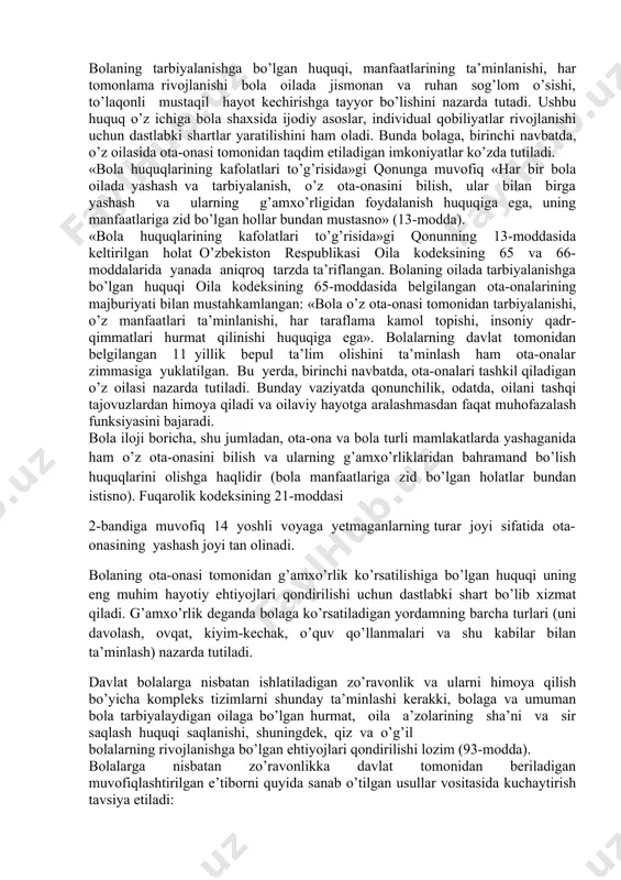 , bolaning ota-onalari yoki uni parvarish qilish bilan shug’ullanuvchi boshqa shaxs tomonidan qo’pol muomalada bo’lishidan himoya qilish uchun barcha choralarni qo’llashlari zarur». • ba’zi mamlakatlarda, masalan, aqsh va buyuk britaniyada «oqilona va yumshoq» tan jazolari (tarsaki, shapaloq) bolaga nisbatan shafqatsiz muomala deb hisoblanmaydi. biroq boshqa mamlakatlarda, masalan, shvesiyada tan jazolarining barcha shakllari,jumladan, tarsaki yoki shapaloqlar ham qonunga ko’ra taqiqlangan. bmt bosh kotibining bolaga nisbatan qo’llaniladigan zo’ravonliklar bo’yicha qilgan ma’ruzasida jismoniy tan jazolari (masalan, tarsakilar) intizomga chaqirishning nomaqbul shakli ekani ta’kidlangan. • bola huquqlari bo’yicha qo’mita tavsiyalari doirasida «bola huquqlarining kafolatlari to’g’risida»gi qonunda davlatning ushbu sohadagi faoliyati tamoyillari va yo’nalishlari belgilab berilgan: bolaning kamsitilishiga yo’l qo’ymaslik; bola fikrlarini hurmat qilish va bolalarning har qanday sud muhokamasi yoki ma’muriy muhokama davrida o’z manfaatlariga taalluqli masalalarni hal qilishda ishtirok etishi; bolaning shaxsi va shaxsiy hayoti daxlsizligi; bolani qiynoqqa solish (37-modda, ii. a) va unga nisbatan shafqatsizlarcha muomalaning boshqa turlari qo’llanilishiga, bolani iqtisodiy, jinsiy …