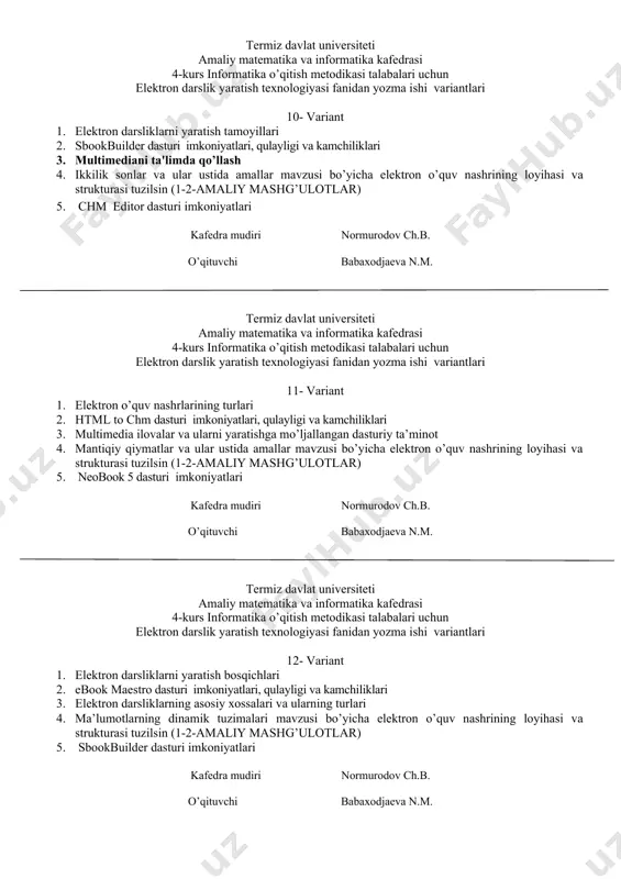lari, qulayligi va kamchiliklari 3. multimеdiani ta'limda qo’llash 4. ikkilik sonlar va ular ustida amallar mavzusi bo’yicha elektron o’quv nashrining loyihasi va strukturasi tuzilsin (1-2-amaliy mashg’ulotlar) 5. chm editor dasturi imkoniyatlari kafedra mudiri normurodov ch.b. o’qituvchi babaxodjaeva n.m. termiz davlat universiteti amaliy matematika va informatika kafedrasi 4-kurs informatika o’qitish metodikasi talabalari uchun elektron darslik yaratish texnologiyasi fanidan yozma ishi variantlari 11- variant 1. elektron o’quv nashrlarining turlari 2. html to chm dasturi imkoniyatlari, qulayligi va kamchiliklari 3. multimedia ilovalar va ularni yaratishga mo’ljallangan dasturiy ta’minot 4. mantiqiy qiymatlar va ular ustida amallar mavzusi bo’yicha elektron o’quv nashrining loyihasi va strukturasi tuzilsin (1-2-amaliy mashg’ulotlar) 5. neobook 5 dasturi imkoniyatlari kafedra mudiri normurodov ch.b. o’qituvchi babaxodjaeva n.m. termiz davlat universiteti amaliy matematika va informatika kafedrasi 4-kurs informatika o’qitish metodikasi talabalari uchun elektron darslik yaratish texnologiyasi fanidan yozma ishi variantlari 12- variant 1. elеktron darsliklarni yaratish bosqichlari 2. ebook maestro dasturi imkoniyatlari, qulayligi …