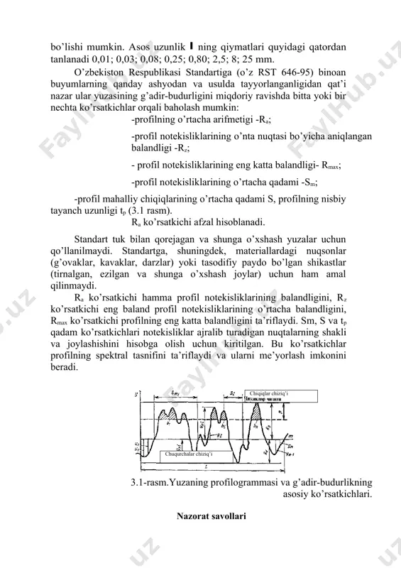 tanlanadi 0,01; 0,03; 0,08; 0,25; 0,80; 2,5; 8; 25 mm. o’zbekiston respublikasi standartiga (o’z rst 646-95) binoan buyumlarning qanday ashyodan va usulda tayyorlanganligidan qat’i nazar ular yuzasining g’adir-budurligini miqdoriy ravishda bitta yoki bir nechta ko’rsatkichlar orqali baholash mumkin: -profilning o’rtacha arifmetigi -ra; -profil notekisliklarining o’nta nuqtasi bo’yicha aniqlangan balandligi -rz; - profil notekisliklarining eng katta balandligi- rmax; -profil notekisliklarining o’rtacha qadami -sm; -profil mahalliy chiqiqlarining o’rtacha qadami s, profilning nisbiy tayanch uzunligi tp (3.1 rasm). ra ko’rsatkichi afzal hisoblanadi. standart tuk bilan qorejagan va shunga o’xshash yuzalar uchun qo’llanilmaydi. standartga, shuningdek, materiallardagi nuqsonlar (g’ovaklar, kavaklar, darzlar) yoki tasodifiy paydo bo’lgan shikastlar (tirnalgan, ezilgan va shunga o’xshash joylar) uchun ham amal qilinmaydi. ra ko’rsatkichi hamma profil notekisliklarining balandligini, rz ko’rsatkichi eng baland profil notekisliklarining o’rtacha balandligini, rmax ko’rsatkichi profilning eng katta balandligini ta’riflaydi. sm, s va tp qadam ko’rsatkichlari notekisliklar ajralib turadigan nuqtalarning shakli va joylashishini hisobga olish uchun kiritilgan. bu …