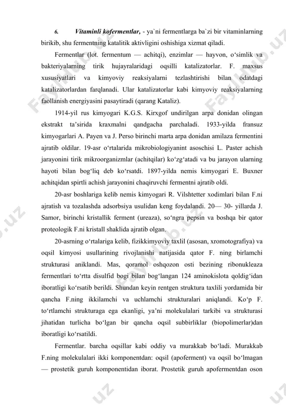 i strukturaga ega ekanligi, yaʼni molekulalari tarkibi va strukturasi jihatidan turlicha boʻlgan bir qancha oqsil subbirliklar (biopolimerlar)dan iboratligi koʻrsatildi. fermentlar. barcha oqsillar kabi oddiy va murakkab boʻladi. murakkab f.ning molekulalari ikki komponentdan: oqsil (apoferment) va oqsil boʻlmagan — prostetik guruh komponentidan iborat. prostetik guruh apofermentdan oson ajraladigan hollarda kofaktor yoki koferment deb ataladi. uglevodlar, nukleotidlar, turli metallarning ionlari va boshqa birikmalar, vitaminlar hamda ularning hosilalari (vitaminlari kofermentlardan iborat 150 dan ortiq f. maʼlum) kofermentlar boʻlishi mumkin. avitaminoz va gipovitaminozlarda koʻpgina ferment tizimining funksiyasi izdan chiqadi, bu butun organizm normal hayot faoliyatining buzilishiga sabab boʻladi. koʻpchilik f. aʼzo va toʻqimalarda shu darajada kamki, qatto ularning absolyut miqdorini (mas, milligrammlarda) bilish qiyin. shu sababli f.ning istalgan aʼzodagi miqdorini, ularning faolligiga qarab aniklanadi. f.ning faollik birligi uchun bir min.da maʼlum miqdordagi substratning oʻzgarishini katalizlashga ketgan f. miqsori qabul qilingan. f.ning taʼsir etishi bir qator omillarga, xususan, temperatura va muhit rn ga (rn — …