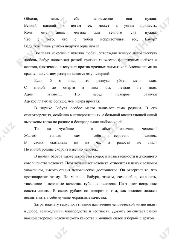 o razluka ubet menya zlaya, s miloy do smerti ya jil bi, pechali ne znaya. adom pugayut... no pered pojarom razluki adskoe plamya ne bolshe, chem iskra prostaya. v lirike babura osoboe mesto zanimaet tema rodini. v ego stixotvoreniyax, osobenno v chetverostishiyax, s bolshoy vpechatlyayushey siloy virajeni toska po rodine i bespredelnaya lyubov k ney. ti na chujbine - i zabit, konechno, chelovek! jaleet tolko sam sebya serdechno chelovek. v svoix skitanyax ni na chas ya radosti ne znal! po miloy rodine skorbit izvechno chelovek. v poezii babura takje zatronuti voprosi nravstvennosti i duxovnogo sovershenstva cheloveka. poet vozvishaet cheloveka, otnositsya k nemu s velikim uvajeniem, visoko stavit chelovecheskoe dostoinstvo. on otvergaet to, chto protivorechit etomu. po mneniyu babura, egoizm, samolyubie, jadnost, tsheslavie - negodnie kachestva, gubyashie cheloveka. poet daet iskrennie soveti lyudyam. v svoix rubayax on govorit o tom, kak chelovek doljen vospitivat v sebe luchshie moralnie kachestva. zatragivaya etu …