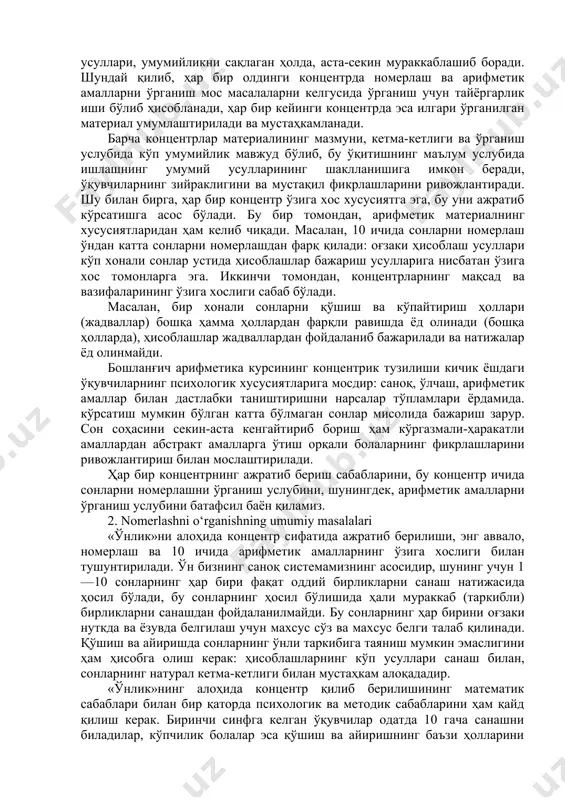 миллион ичида). ҳар бир концентр ўз мазмунига кўра систематик арифметика курсининг асосий масалаларини акс эттиради, шунинг учун ўқувчилар у ёки бу чегаралар ичида сонларни номерлашни ва бу сонлар устида амалларни ўрганар эканлар, умуман арифметиканинг моҳияти тўғрисида тасаввур ҳосил қиладилар. ҳар гал янги сонли материал асосида номерлаш ва амаллар бажаришга қайта-қайта мурожаат этиш энг муҳим арифметик тушунчаларнинг мазмунини чуқурлаштириш ва кенгайтиришга имкон беради. бундан ташқари, мустаҳкам кўникма ва малакаларнинг аста-секин шаклланиши (санокда, ўлчашларда, оғзаки ва ёзма номерлашда, ҳисоблашларда ва ҳ. к.) таъминланади, чунки бу амалларни бажаришнинг усуллари, умумийликни сақлаган ҳолда, аста-секин мураккаблашиб боради. шундай қилиб, ҳар бир олдинги концентрда номерлаш ва арифметик амалларни ўрганиш мос масалаларни келгусида ўрганиш учун тайёргарлик иши бўлиб ҳисобланади, ҳар бир кейинги концентрда эса илгари ўрганилган материал умумлаштирилади ва мустаҳкамланади. барча концентрлар материалининг мазмуни, кетма-кетлиги ва ўрганиш услубида кўп умумийлик мавжуд бўлиб, бу ўқитишнинг маълум услубида ишлашнинг умумий усулларининг шаклланишига имкон беради, ўқувчиларнинг зийраклигини ва мустақил фикрлашларини …