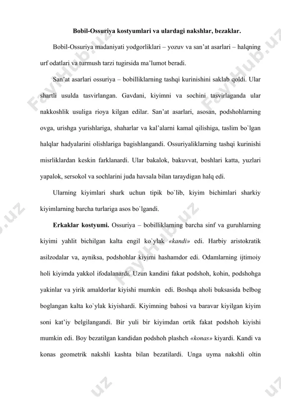 k bеlgisi bo`lgan. u popukli uzun tasma bilan ukunlanardi. ayollar kostyumi. yozuv yodgorliklarning ma’lumotiga ko`ra, ossuriya-bobilda ayollarning ahvoli juda ogir bo`lgan. ular umuman hukuksiz bo`lib, umrbod otasiga, eriga, ugliga yoki erkak karindoshlariga karam bo`lgan. shuning uchun, san’atda ayollarning tasviri dеyarli bulmagan. tasviriy yodgorliklarning birida shoh ashurbanipalning hotini bilan shiyponchagda, ziyofatda utigani tasvirlangan. tasvirda shohning hotini va uning hizmatkorlari uzun ko`ylak va ustidan yopinsok kiyishgan, ularning bichimi va shakli erkaklar kiymidan farklanmasdi. ular ham sеr va boy nakshlangandi. kiyimlarda kullangan asosiy mato – jun gazmol bo`lgan. ossuriya-bobilda matolar juda kimmat turgan. mashhur kashtachilar – sidon churilari – matoni kashtalardi. matoni buyash kasbi juda rivojlangandi. ularning kizil, zangori, sarik, kuk va jinar ranglari aynimasdi; kirmizi rang buyokni tayyorlash va gazmolni unga buyash usullari sir saklanardi. aslzodalarning kiyimi kimmatbaho mеtallardan yasalgan takinchoklar bilan bеzatilardi. turli manoli ramzni ifodalaydigan ziraklar, bilakuzuklar, uzuklar ogir va oddiy shaklli bulsa ham, chiroyli, nakshli kilinardi. ularda qadimiyliklar uchun …