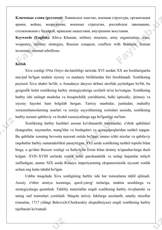ashuvlar, eron hujumlari, ichki qo'zg'olonlar. ключевые слова (русском): хивинское ханство, военная структура, организация армии, войны, вооружение, военные стратегии, российское завоевание, столкновения с бухарой, иранские нашествия, внутренние восстания. keywords (english): khiva khanate, military structure, army organization, wars, weaponry, military strategies, russian conquest, conflicts with bukhara, iranian invasions, internal rebellions. kirish xiva xonligi o'rta osiyo davlatchiligi tarixida xvi asrdan xx asr boshlarigacha mavjud bo'lgan muhim siyosiy va madaniy birliklardan biri hisoblanadi. xonlikning poytaxti xiva shahri bo'lib, u amudaryo daryosi deltasi atrofida joylashgan bo'lib, bu geografik holat xonlikning harbiy strategiyalariga sezilarli ta'sir ko'rsatgan. xonlikning harbiy ishi nafaqat mudofaa va bosqinchilik yurishlarini, balki iqtisodiy, ijtimoiy va siyosiy hayotni ham belgilab bergan. tarixiy manbalar, jumladan, mahalliy xorazmshunoslarning asarlari va xorijiy sayyohlarning xotiralari asosida, xonlikning harbiy tuzumi qabilaviy va feodal xususiyatlarga ega bo'lganligi ma'lum. xonlikning harbiy kuchlari asosan ko'chmanchi turkmanlar, o'zbek qabilalari (kungratlar, naymanlar, mang'itlar va boshqalar) va qoraqalpoqlaridan tashkil topgan. bu qabilalar xonning bevosita nazorati …