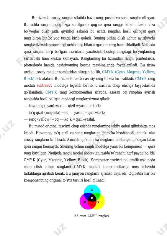di. cmyk rang moduli subtraktiv modulga tegishli bo`lib, u nashrni chop etishga tayyorlashda qo`llaniladi. cmyk rang komponentlari sifatida, asosan oq rangdan ayirish natijasida hosil bo`lgan quyidagi ranglar xizmat qiladi: — havorang (cyan) = oq — qizil = yashil + ko`k; — to`q qizil {magenta) = oq — yashil = qizil+ko`k; — sariq (yellow) = oq — ko`k = qizil+yashil. bu metod original tasvirni chop etishda ranglarning tabiiy qabul qilinishiga mos keladi. havorang, to`q qizil va sariq ranglar qo`shimcha hisoblanadi, chunki ular asosiy ranglarni to`ldiradi. amalda qo`shimcha ranglarni bir-biriga qo`shgan bilan qora rangni bermaydi. shuning uchun rangli modulga yana bir komponent — qora rang kiritilgan. natijada rangli modul abbreviaturasida to`rtinchi harf paydo bo`ldi: cmyk (cyan, magenta, yellow, black). kompyuter tasvirini poligrafik uskunada chop etish uchun ranglarni cmyk moduli komponentlariga mos keluvchi tarkiblarga ajratish kerak. bu jarayon ranglarni ajratish deyiladi. oqibatda har bir komponentning original to`rtta tasviri hosil qilinadi. 2.5-rasm. cmyr ranglari. …