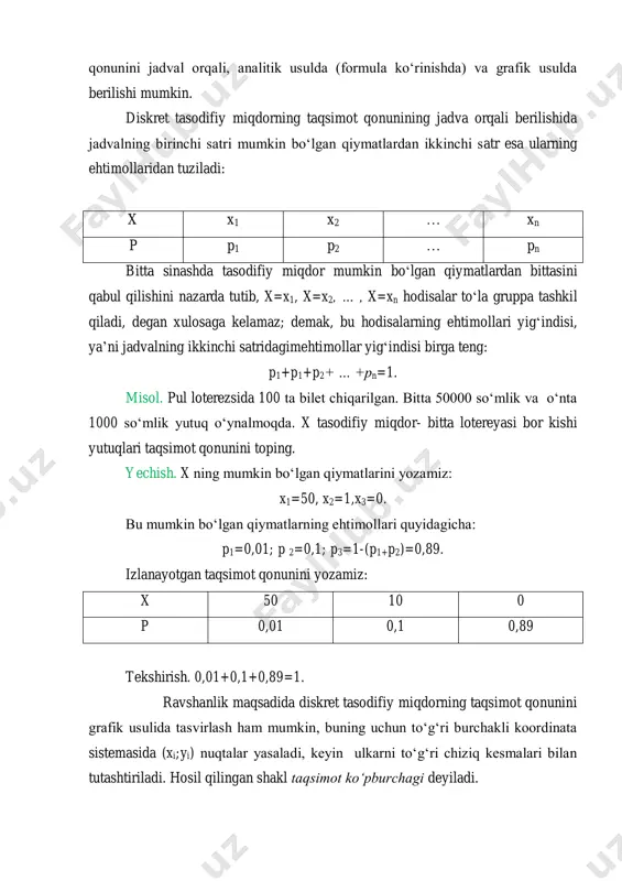 kin. diskret tasodifiy miqdorning taqsimot qonunining jadva orqali berilishida jadvalning birinchi satri mumkin bo‘lgan qiymatlardan ikkinchi satr esa ularning ehtimollaridan tuziladi: x x1 x2 … xn p p1 p2 … pn bitta sinashda tasodifiy miqdor mumkin bo‘lgan qiymatlardan bittasini qabul qilishini nazarda tutib, x=x1, x=x2, … , x=xn hodisalar to‘la gruppa tashkil qiladi, degan xulosaga kelamaz; demak, bu hodisalarning ehtimollari yig‘indisi, ya’ni jadvalning ikkinchi satridagimehtimollar yig‘indisi birga teng: p1+p1+p2+ … +pn=1. misol. pul loterezsida 100 ta bilet chiqarilgan. bitta 50000 so‘mlik va o‘nta 1000 so‘mlik yutuq o‘ynalmoqda. x tasodifiy miqdor- bitta lotereyasi bor kishi yutuqlari taqsimot qonunini toping. yechish. x ning mumkin bo‘lgan qiymatlarini yozamiz: x1=50, x2=1,x3=0. bu mumkin bo‘lgan qiymatlarning ehtimollari quyidagicha: p1=0,01; p 2=0,1; p3=1-(p1+p2)=0,89. izlanayotgan taqsimot qonunini yozamiz: x 50 10 0 p 0,01 0,1 0,89 tekshirish. 0,01+0,1+0,89=1. ravshanlik maqsadida diskret tasodifiy miqdorning taqsimot qonunini grafik usulida tasvirlash ham mumkin, buning uchun to‘g‘ri burchakli koordinata sistemasida (xi;yi) …