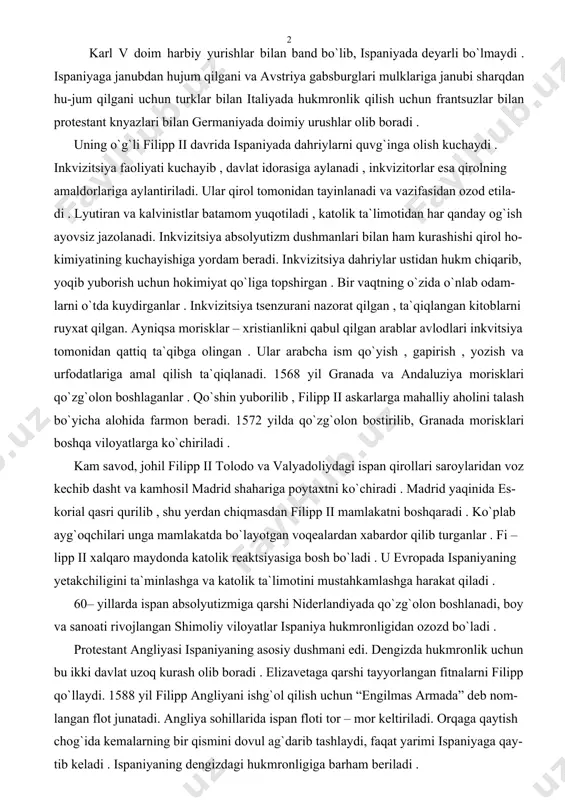 shqaradi . ko`plab ayg`oqchilari unga mamlakatda bo`layotgan voqealardan xabardor qilib turganlar . fi – lipp ii xalqaro maydonda katolik reaktsiyasiga bosh bo`ladi . u evropada ispaniyaning yetakchiligini ta`minlashga va katolik ta`limotini mustahkamlashga harakat qiladi . 60– yillarda ispan absolyutizmiga qarshi niderlandiyada qo`zg`olon boshlanadi, boy va sanoati rivojlangan shimoliy viloyatlar ispaniya hukmronligidan ozozd bo`ladi . protestant angliyasi ispaniyaning asosiy dushmani edi. dengizda hukmronlik uchun bu ikki davlat uzoq kurash olib boradi . elizavetaga qarshi tayyorlangan fitnalarni filipp qo`llaydi. 1588 yil filipp angliyani ishg`ol qilish uchun “engilmas armada” deb nom- langan flot junatadi. angliya sohillarida ispan floti tor – mor keltiriladi. orqaga qaytish chog`ida kemalarning bir qismini dovul ag`darib tashlaydi, faqat yarimi ispaniyaga qay- tib keladi . ispaniyaning dengizdagi hukmronligiga barham beriladi . frantsiyada fuqarolar urushi davrida filipp ii katolik lageriga rahbar bo`lgan gizlar bilan yaqinlashadi. uning 1590 yil frantsiyaga yuborgan qo`shini bretan va longedox- da protestatlarga qarshi kurashadi . parijga doimiy …