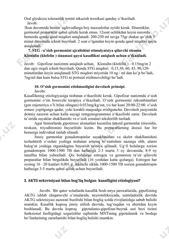 kasalliklar buyicha tekshirish (bioximik qon taxlili, ekg,utt, qb) i o’f-1, stg miqdorini tekshirish, fiziologik funktsional tekshirishlar o’tkazish, кт yoki мrт. 7. glyukoza bilan to’yintirish texnikasi oral glyukoza tolerantlik testini utkazish texnikasi qanday o’tkaziladi. javob: 3kun davomida bemor uglevodlarga boy maxsulotlar eyishi kerak. diuretiklar, gormonal preparatlar qabul qilishi kerak emas. 12soat ochlikdan keyin naxorda bemorda qonda qand miqdori aniqlanadi. 200-250 ml suvga 75gr shakar qo’shib 5 minut davomida ichish buyriladi. 2 soat o’tgandan keyin qonda qand miqdori qayta aniqlanadi. 7. stg –o’sish gormonini ajralishini stimulyatsiya qiluvchi sinama klonidin (klofelin ) sinamasi qaysi kasallikni aniqlash uchun o’tkaziladi. javob: gipofizar nanizmni aniqlash uchun, klonidin (klofelin ) - 0.15mg/m 2 dan ogiz orqali ichish buyriladi, qonda stg miqdori 0,15,30, 60, 45, 90,120-minutlardan keyin aniqlanadi stg miqdori miyorida 10 ng / ml dan ko’p bo’ladi, 7ng/ml dan kam bulsa stg ni portsial etishmovchiligi bo’ladi. 10. o’sish gormonini etishmasligini davolash prinsipi. javobi: kasallikning etiologiyasiga nisbatan o‘tkazilishi …