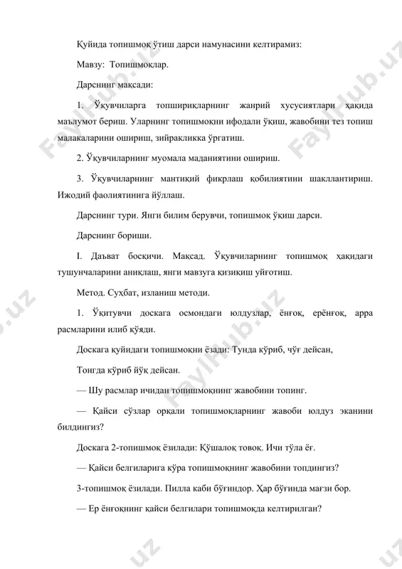 1.топишмоқни ифодали ўқиш ва жавобини топиш. 2. савол-жавоб ўтказиш. саволлар. — биринчи топишмоқнинг жавоби нимага ўхшатилган?(ғўзага) тунги осмон нимага ўхшатилган? (кўк кўйлакка) . — 2-топишмоқда ой нима деб таърифланган? ( патир) — 3-топишмоқда карамни қайси белгиларига кўра топдингиз? (карамнинг қават-қават барги қат-қат тўнга ўхшатилган). 3. кроссвод ечиш. ўқитувчи кроссвордни ватманга олдиндан қуйидагича тайёрлаши мумкин. кроссвод саволлари топишмоқлар кўринишда бўлади. синфни 3 гуруҳга бўлиб, ҳар бир гуруҳга 1 тадан кроссвод ечиш учун берилади. бу, болаларнинг топишмоқни тез топишга иштиёқини оширади. 1-гуруҳ учун кроссворд. бўйига 1. керагида сувга ўтасан қимирлашин пойлаб ётасан. 2. касби доим тақир-туқур, қайда илон кўрса чўқир. 6. бирлаштириб кийимни иссиқ тутади сизни. энига 2. қўлсиз, оёқсиз эшик очар. 4. катта оппоқ дастурхон ер юзини қоплаган. 5. оғзи йўғ-у, тиши бор, дурадгорда иши бор. жавоблари: 1. қармоқ. 3. лайлак. 6. туғма. 3. шамол. 4. қор. 5. арра. 2-гуруҳ учун кроссворд. бўйига 1. тикувчимас, бичувчимас, игнаси анча экан. 3. кундалик …