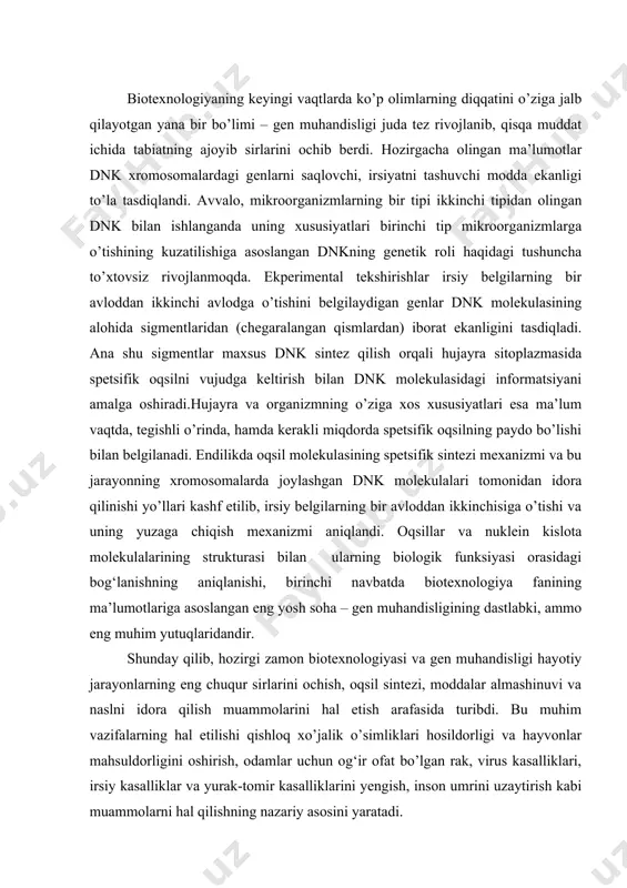 asi va gen muhandisligi hayotiy jarayonlarning eng chuqur sirlarini ochish, oqsil sintezi, moddalar almashinuvi va naslni idora qilish muammolarini hal etish arafasida turibdi. bu muhim vazifalarning hal etilishi qishloq xo’jalik o’simliklari hosildorligi va hayvonlar mahsuldorligini oshirish, odamlar uchun og‘ir ofat bo’lgan rak, virus kasalliklari, irsiy kasalliklar va yurak-tomir kasalliklarini yengish, inson umrini uzaytirish kabi muammolarni hal qilishning nazariy asosini yaratadi. dezoksiribonuklein kislota barcha tirik organizmlarda va bir qancha viruslarda mavjud. u genetik axborotlarni o’zida saqlaydi va avloddan-avlodga uzatadi. xromosomaning tarkibini dnk va oqsillar tashkil etadi. oqsillarning tarkibi juda murakkab bo’lib, 20 xil aminokislota, ya’ni monomerdan tashkil topgan. ular nuklein kislotalarning turli kombinatsiyalaridan iborat. nuklein kislotalarning tuzilishi eng sodda tirik organizmlar– prokariotlarda to’laroq o’rganilgan. yigirmanchi yillarning oxirida olimlar hujayra yadrosidagi xromosomada dezoksibonuklein kislota ko’p miqdorda topilishiga e’tibor bera boshladilar. avvalo gistoximiyaviy felgen reaktsiyasi (fuksin sulfit kislota bilan qizil rang hosil qilishi) dan foydalanib, dnk ning xromosomalarda va rnk ning sitoplazmada joylanishi …