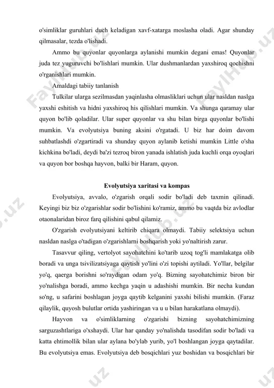 g sayohatchimizning sarguzashtlariga o'xshaydi. ular har qanday yo'nalishda tasodifan sodir bo'ladi va katta ehtimollik bilan ular aylana bo'ylab yurib, yo'l boshlangan joyga qaytadilar. bu evolyutsiya emas. evolyutsiya deb bosqichlari yuz boshidan va bosqichlari bir yo'l, ba'zi boshqa joyga. yo'l burilish va tarvaqaylab ketishi mumkin, lekin u har doim boshidanoq yanada olg'a yuradi! agar unga xarita va kompas bersak, sayohatchimizning muammosi to'liq hal bo'lar edi. keyin u qaerdaligini aniqlab, kerakli joyga olib boradigan marshrutni o'rnatishi mumkin edi. ehtimol, u belgilangan manzilga to'g'ri chiziq bilan o'tolmasligi mumkin, ammo u har doim tanlangan yo'nalishga sodiq qolishi mumkin. tabiiy tanlanish evolyutsiyaning xaritasi va kompasidir. qulay o'zgarishlarni tanlash va noqulay bo'lganlar sonini kamaytirish orqali tabiiy selektsiya tasodifiy o'zgarish jarayonini boshqaradi. shunday qilib, o'simliklar va hayvonlarda sodir bo'ladigan o'zgarishlar aylana bo'ylab harakatlanish o'rniga, sayohatchining qadamlari singari, taraqqiyotga yoki evolyutsiyaga olib keladi. shunday qilib, hech bo'lmaganda, nazariya aytadi. keling, tabiiy selektsiya nima ekanligini ko'rib chiqaylik. tabiiy seleksiyaning …
