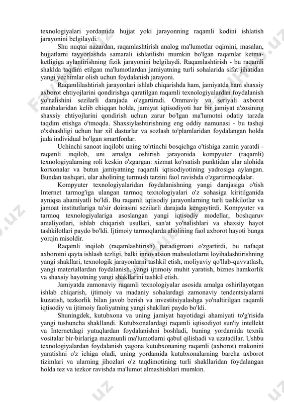 y tomoniga ta'sirining kümülatif ta'sirini aniqladi. ushbu rivojlanish jarayonida axborot vositalari (kompyuter) texnologiyalari tobora ko'proq ishlab chiqarishda, so'ngra ijtimoiy sohada, madaniyat sohasida samaradorlikni oshirishga yordam berdi. ijtimoiy rivojlanishning ushbu bosqichida, axborot texnologiyalari, ular operatsion ma'lumotlarga ishlov berish va tahlil qilishni tezlashtirish orqali ishlab chiqarish samaradorligini oshirsa-da, lekin ular jamiyat rivojlanishidagi innovatsion tarkibiy qismga kam ta'sir ko'rsatadi va jamiyatning madaniy rivojlanishiga sezilarli ta'sir ko'rsatmaydi. axborotlashtirish jarayoni bilan bir qatorda, iqtisodiy muhit davlat boshqaruvi tizimida ma'lumotlarni raqamlashtirishdan raqamlashtirishga o'tdi. bu atamalar turli ma'nolarga ega. raqamlilashtirish analog ma'lumotlarni raqamli rejimga o'tkazish jarayonini tavsiflaydi. masalan, hujjatlarning raqamli rasmlarini yozib olish uchun qog'oz hujjatlarni skanerlash. raqamlilashtirish (raqamlashtirish) innovatsion harakatlarni amalga oshirish uchun tashkilotda, sohada yoki jamiyatda kompyuter raqamli va tarmoq texnologiyalari yordamida hujjat yoki jarayonning raqamli kodini ishlatish jarayonini belgilaydi. shu nuqtai nazardan, raqamlashtirish analog ma'lumotlar oqimini, masalan, hujjatlarni tayyorlashda samarali ishlatilishi mumkin bo'lgan raqamlar ketma-ketligiga aylantirishning fizik jarayonini belgilaydi. raqamlashtirish - bu raqamli shaklda …