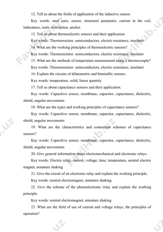 electric resistance, insulator 15. what are the methods of temperature measurement using a thermocouple? key words: thermoresistor. semiconductors, electric resistance, insulator 16. explain the circuits of dilatometric and bimetallic sensors. key words: temperature, solid, linear quantity 17. tell us about capacitance sensors and their application. key words: capacitive sensor, membrane, capacitor, capacitance, dielectric, shield, angular movements 18. what are the types and working principles of capacitance sensors? key words: capacitive sensor, membrane, capacitor, capacitance, dielectric, shield, angular movements 19. what are the characteristics and connection schemes of capacitance sensors? key words: capacitive sensor, membrane, capacitor, capacitance, dielectric, shield, angular movements 20. give general information about electromechanical and electronic relays. key words: electric relay, current, voltage, time, temperature, neutral electric magnet, armature shaking 21. give the circuit of an electronic relay and explain the working principle. key words: neutral electromagnet, armature shaking 22. give the scheme of the photoelectronic relay and …