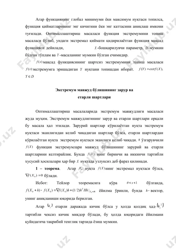 ниқланган тўпламнинг барча нуқталари учун муносабатлар бажарилса, функциянинг глобал минимум (максимум) нуқтаси дейилади. глобал экстремум нуқтаси локал экстремум нуқтаси бўлади, тескариси шарт эмас. агар функциянинг глобал минимуми ёки максимум нуқтаси топилса, функция қийматларининг энг кичигини ёки энг каттасини аниқлаш имкони туғилади. оптималлаштириш масаласи функция экстремумини топиш масаласи бўлиб, ундаги экстремал қиймати қидирилаётган функция мақсад функцияси дейилади, -бошқарилувчи параметр, -мумкин бўлган тўплам ва -масаланинг мумкин бўлган ечимидир. мақсад функциясининг шартсиз экстремумини топиш масаласи экстремумга эришадиган нуқтани топишдан иборат. экстремум мавжуд бўлишининг зарур ва етарли шартлари оптималлаштириш масалаларида экстремум мавжудлиги масаласи жуда муҳим. экстремум мавжудлигининг зарур ва етарли шартлари орқали бу масала ҳал этилади. зарурий шартлар кўрилаётган нуқта экстремум нуқтаси эканлигидан келиб чиқадиган шартлар бўлса, етарли шартлардан кўрилаётган нуқта экстремум нуқтаси эканлиги келиб чиқади. ўзгарувчили функция экстремумлари мавжуд бўлишининг зарурий ва етарли шартларини келтирайлик. бунда нинг биринчи ва иккинчи тартибли хусусий ҳосилалари ҳар бир нуқтада узлуксиз деб фараз қилинади. 1 – теорема. …