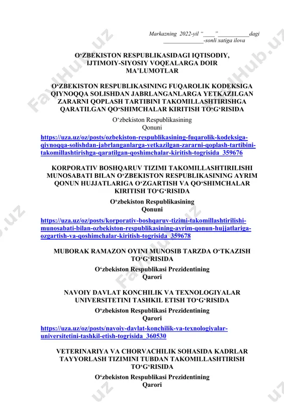 ida qisqacha ma’lumot berilishi lozim. dars o‘tish haftasidagi vaziyatga qarab mavzular oliy ta’lim muassasalari tomonidan o‘zgartirilishi yoki boyitilishi mumkin. ilova: ___ bet. “ma’naviyat va ma’rifat” markazi direktori l.mingishov ijrochi: z.ubaydullayev tel.: (71) 246-95-43 markazning 2022-yil “____”___________dagi ______________-sonli xatiga ilova o‘zbekiston respublikasidagi iqtisodiy, ijtimoiy-siyosiy voqealarga doir ma’lumotlar o‘zbekiston respublikasining fuqarolik kodeksiga qiynoqqa solishdan jabrlanganlarga yetkazilgan zararni qoplash tartibini takomillashtirishga qaratilgan qo‘shimchalar kiritish to‘g‘risida o‘zbekiston respublikasining qonuni https://uza.uz/oz/posts/ozbekiston-respublikasining-fuqarolik-kodeksiga-qiynoqqa-solishdan-jabrlanganlarga-yetkazilgan-zararni-qoplash-tartibini-takomillashtirishga-qaratilgan-qoshimchalar-kiritish-togrisida_359676 korporativ boshqaruv tizimi takomillashtirilishi munosabati bilan o‘zbekiston respublikasining ayrim qonun hujjatlariga o‘zgartish va qo‘shimchalar kiritish to‘g‘risida o‘zbekiston respublikasining qonuni https://uza.uz/oz/posts/korporativ-boshqaruv-tizimi-takomillashtirilishi-munosabati-bilan-ozbekiston-respublikasining-ayrim-qonun-hujjatlariga-ozgartish-va-qoshimchalar-kiritish-togrisida_359678 muborak ramazon oyini munosib tarzda o‘tkazish to‘g‘risida o‘zbekiston respublikasi prezidentining qarori navoiy davlat konchilik va texnologiyalar universitetini tashkil etish to‘g‘risida o‘zbekiston respublikasi prezidentining qarori https://uza.uz/oz/posts/navoiy-davlat-konchilik-va-texnologiyalar-universitetini-tashkil-etish-togrisida_360530 veterinariya va chorvachilik sohasida kadrlar tayyorlash tizimini tubdan takomillashtirish to‘g‘risida o‘zbekiston respublikasi prezidentining qarori https://uza.uz/oz/posts/veterinariya-va-chorvachilik-sohasida-kadrlar-tayyorlash-tizimini-tubdan-takomillashtirish-togrisida_360542 samarqand davlat tibbiyot universitetini tashkil etish va sohada kadrlar tayyorlash tizimi
