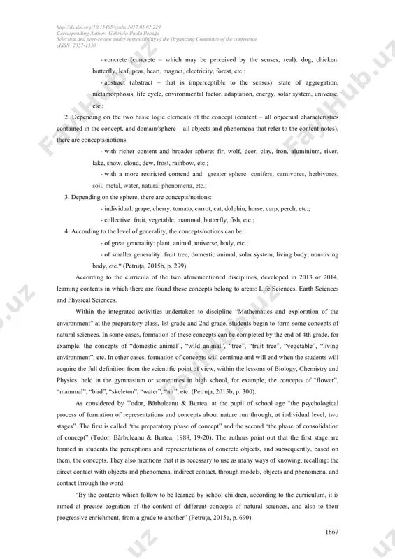 experiment; primary education. 1. introduction the scientific content of disciplines “mathematics and exploration of the environment” and “natural sciences”, studied by students in the preparatory class and 1st - 4th grades, contain numerous concepts of natural sciences. they may be classified according to the following criteria: 1. “depending on the ability of perceiving through the senses, there are concepts/notions: the author(s) 2017 this article is licensed under a creative commons attribution-noncommercial-noderivatives 4.0 international license (https://creativecommons.org/licenses/by-nc-nd/4.0/). http://dx.doi.org/10.15405/epsbs.2017.05.02.229 corresponding author: gabriela-paula petruţa selection and peer-review under responsibility of the organizing committee of the conference eissn: 2357-1330 1867 - concrete (concrete – which may be perceived by the senses; real): dog, chicken, butterfly, leaf, pear, heart, magnet, electricity, forest, etc.; - abstract (abstract – that is imperceptible to the senses): state of aggregation, metamorphosis, life cycle, environmental factor, adaptation, energy, solar system, universe, etc.; 2. depending on the two basic logic elements of …