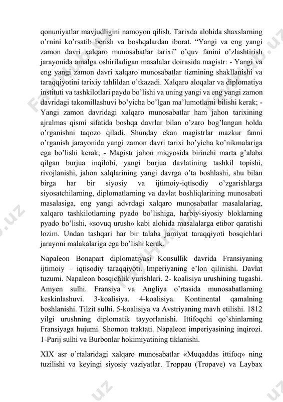 alaba jamiyat taraqqiyoti bosqichlari jarayoni malakalariga ega bo’lishi kerak. napaleon bonapart diplomatiyasi konsullik davrida fransiyaning ijtimoiy – iqtisodiy taraqqiyoti. imperiyaning e’lon qilinishi. davlat tuzumi. napaleon bosqichlik yurishlari. 2- koalisiya urushining tugashi. amyen sulhi. fransiya va angliya o’rtasida munosabatlarning keskinlashuvi. 3-koalisiya. 4-koalisiya. kontinental qamalning boshlanishi. tilzit sulhi. 5-koalisiya va avstriyaning mavh etilishi. 1812 yilgi urushning diplomatik tayyorlanishi. ittifoqchi qo’shinlarning fransiyaga hujumi. shomon traktati. napaleon imperiyasining inqirozi. 1-parij sulhi va burbonlar hokimiyatining tiklanishi. xix asr o’rtalaridagi xalqaro munosabatlar «muqaddas ittifoq» ning tuzilishi va keyingi siyosiy vaziyatlar. troppau (tropave) va laybax (lyublyan)dagi kongresslar. 1822 yil angliya tashqi siyosatidagi burilish. grek muammosi. rossiyaning angliya va fransiya hukumatlari bilan munosabatlari va peterburga vellington missiyasi. turkiyaga qarshi uch davlat ittifoqining tashkil topishi. 1828-1829 yillardagi rus-turk urushi va adrianopol tinchlik bitimi. fransiyadagi iyul to’ntarishi va polshadagi 1830- 1831 yil qo’zg’olon. 1848-1849 yillardagi inqiloblar davrida yevropa davlatlari diplomatiyasi. 1853 yilgi rus-turk ziddiyati va qrim urushining boshlanishi, angliya va …