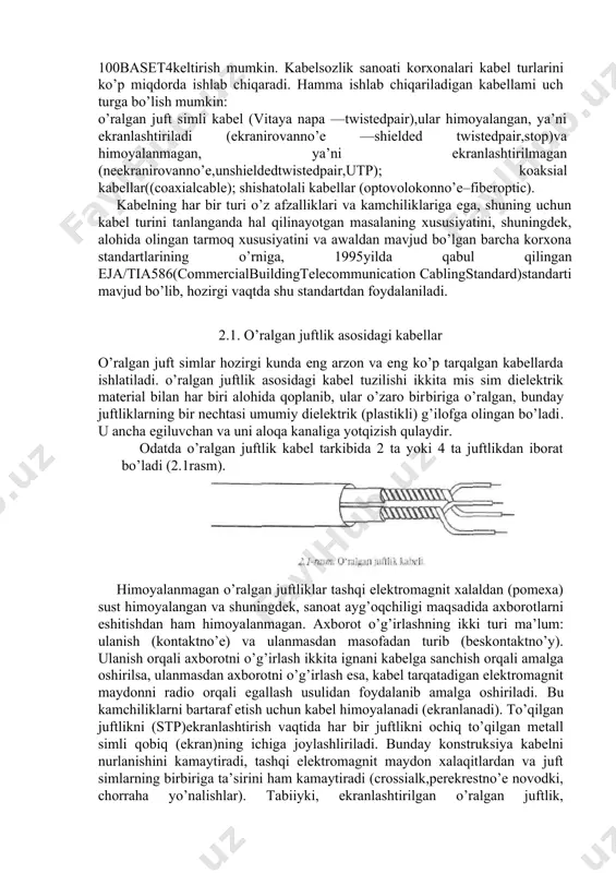borotni parallel uzatishdagi muhim sharti, bu — har bir bitni uzatishga mo’ljallangan kabellar uzunligi bir­biriga deyarli teng bo’lishligidir. aks holda, turli uzunlikdagi kabellardan o’tayotgan signallar o’rtasida qabul qilish qurilmasining kirishida vaqt bo’yicha siljish hosil bo’ladi. buning natijasida tarmoq qisman buzilishi yoki butunlay ishdan chiqishi mumkin. masalan, 100 mbit/s axborot uzatish tezligida va bitni uzatish davri 10 ns bo’lganda vaqt bo’yicha siljish 5—10 ns.dan oshmasligi lozim. bunday siljish kattaligi, kabellarning uzunlikdagi farqi 1—2 metr bo’lganda hosil bo’ladi. kabel uzunligi 1000 metr bo’lganda esa, bu kattalik 0,1—0,2 % ni tashkil qiladi. haqiqatan, ba’zi yuqori tezlikda ishlovchi mahalliy tarmoqlarda 2—4 talik kabel yordamida axborot parallel uzatiladi. berilgan tezlikni saqlab qolgan holda ancha arzon kabel ishlatish mumkin, lekin kabelni ruxsat etilgan uzunligi bir necha 100 metrdan oshmaydi. misol tariqasida fastethenettarmoq segment 100base­t4keltirish mumkin. kabelsozlik sanoati korxonalari kabel turlarini ko’p miqdorda ishlab chiqaradi. hamma ishlab chiqariladigan kabellami uch turga bo’lish mumkin: o’ralgan juft simli kabel …