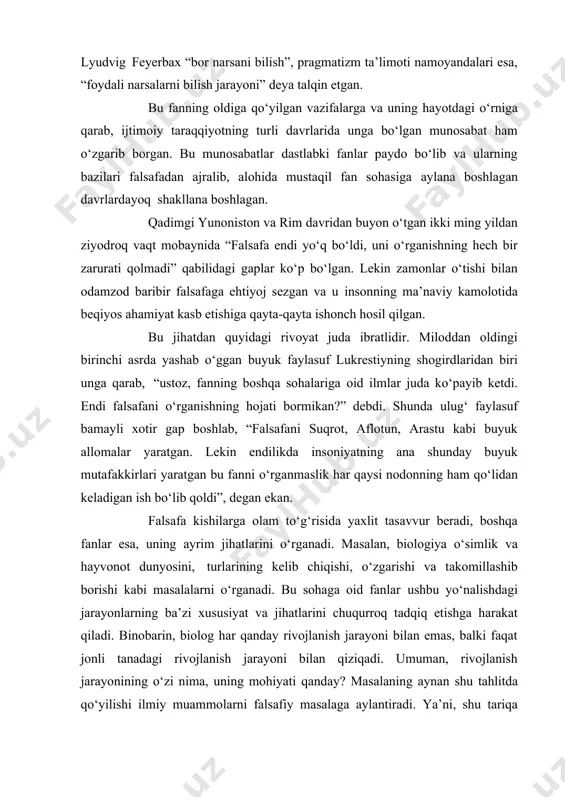 sh”, lyudvig feyerbax “bor narsani bilish”, pragmatizm ta’limoti namoyandalari esa, “foydali narsalarni bilish jarayoni” deya talqin etgan. bu fanning oldiga qo‘yilgan vazifalarga va uning hayotdagi o‘rniga qarab, ijtimoiy taraqqiyotning turli davrlarida unga bo‘lgan munosabat ham o‘zgarib borgan. bu munosabatlar dastlabki fanlar paydo bo‘lib va ularning bazilari falsafadan ajralib, alohida mustaqil fan sohasiga aylana boshlagan davrlardayoq shakllana boshlagan. qadimgi yunoniston va rim davridan buyon o‘tgan ikki ming yildan ziyodroq vaqt mobaynida “falsafa endi yo‘q bo‘ldi, uni o‘rganishning hech bir zarurati qolmadi” qabilidagi gaplar ko‘p bo‘lgan. lekin zamonlar o‘tishi bilan odamzod baribir falsafaga ehtiyoj sezgan va u insonning ma’naviy kamolotida beqiyos ahamiyat kasb etishiga qayta-qayta ishonch hosil qilgan. bu jihatdan quyidagi rivoyat juda ibratlidir. miloddan oldingi birinchi asrda yashab o‘ggan buyuk faylasuf lukrestiyning shogirdlaridan biri unga qarab, “ustoz, fanning boshqa sohalariga oid ilmlar juda ko‘payib ketdi. endi falsafani o‘rganishning hojati bormikan?” debdi. shunda ulug‘ faylasuf bamayli xotir gap boshlab, “falsafani suqrot, aflotun, …