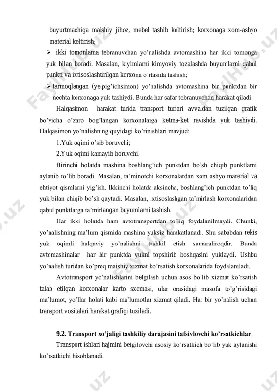 ‘langan korxonalarga ketma-ket ravishda yuk tashiydi. halqasimon yo‘nalishning quyidagi ko‘rinishlari mavjud: 1.yuk oqimi o‘sib boruvchi; 2.yuk oqimi kamayib boruvchi. birinchi holatda mashina boshlang‘ich punktdan bo‘sh chiqib punktlarni aylanib to‘lib boradi. masalan, ta‘minotchi korxonalardan xom ashyo material va ehtiyot qismlarni yig‘ish. ikkinchi holatda aksincha, boshlang‘ich punktdan to‘liq yuk bilan chiqib bo‘sh qaytadi. masalan, ixtisoslashgan ta‘mirlash korxonalaridan qabul punktlarga ta‘mirlangan buyumlarni tashish. har ikki holatda ham avtotransportdan to‘liq foydalanilmaydi. chunki, yo‘nalishning ma‘lum qismida mashina yuksiz harakatlanadi. shu sababdan tekis yuk oqimli halqaviy yo‘nalishni tashkil etish samaraliroqdir. bunda avtomashinalar har bir punktda yukni topshirib boshqasini yuklaydi. ushbu yo‘nalish turidan ko‘proq maishiy xizmat ko‘rsatish korxonalarida foydalaniladi. avtotransport yo‘nalishlarini belgilash uchun asos bo‘lib xizmat ko‘rsatish talab etilgan korxonalar karto sxemasi, ular orasidagi masofa to‘g‘risidagi ma‘lumot, yo‘llar holati kabi ma‘lumotlar xizmat qiladi. har bir yo‘nalish uchun transport vositalari harakat grafigi tuziladi. 9.2. transport xo’jaligi tashkiliy darajasini tafsivlovchi ko’rsatkichlar. transport ishlari hajmini belgilovchi asosiy ko‘rsatkich bo‘lib yuk …